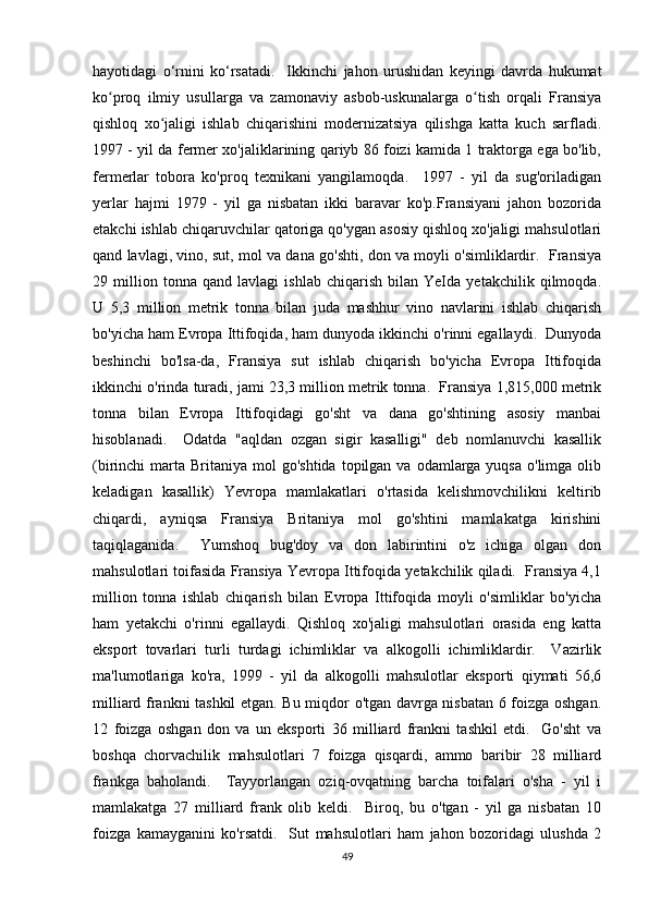 hayotidagi   o‘rnini   ko‘rsatadi.     Ikkinchi   jahon   urushidan   keyingi   davrda   hukumat
ko proq   ilmiy   usullarga   va   zamonaviy   asbob-uskunalarga   o tish   orqali   Fransiyaʻ ʻ
qishloq   xo jaligi   ishlab   chiqarishini   modernizatsiya   qilishga   katta   kuch   sarfladi.	
ʻ
1997 - yil da fermer xo'jaliklarining qariyb 86 foizi kamida 1 traktorga ega bo'lib,
fermerlar   tobora   ko'proq   texnikani   yangilamoqda.     1997   -   yil   da   sug'oriladigan
yerlar   hajmi   1979   -   yil   ga   nisbatan   ikki   baravar   ko'p.Fransiyani   jahon   bozorida
etakchi ishlab chiqaruvchilar qatoriga qo'ygan asosiy qishloq xo'jaligi mahsulotlari
qand lavlagi, vino, sut, mol va dana go'shti, don va moyli o'simliklardir.  Fransiya
29   million   tonna   qand   lavlagi   ishlab   chiqarish   bilan   YeIda   yetakchilik   qilmoqda.
U   5,3   million   metrik   tonna   bilan   juda   mashhur   vino   navlarini   ishlab   chiqarish
bo'yicha ham Evropa Ittifoqida, ham dunyoda ikkinchi o'rinni egallaydi.  Dunyoda
beshinchi   bo'lsa-da,   Fransiya   sut   ishlab   chiqarish   bo'yicha   Evropa   Ittifoqida
ikkinchi o'rinda turadi, jami 23,3 million metrik tonna.  Fransiya 1,815,000 metrik
tonna   bilan   Evropa   Ittifoqidagi   go'sht   va   dana   go'shtining   asosiy   manbai
hisoblanadi.     Odatda   "aqldan   ozgan   sigir   kasalligi"   deb   nomlanuvchi   kasallik
(birinchi  marta  Britaniya  mol   go'shtida  topilgan va  odamlarga yuqsa  o'limga  olib
keladigan   kasallik)   Yevropa   mamlakatlari   o'rtasida   kelishmovchilikni   keltirib
chiqardi,   ayniqsa   Fransiya   Britaniya   mol   go'shtini   mamlakatga   kirishini
taqiqlaganida.     Yumshoq   bug'doy   va   don   labirintini   o'z   ichiga   olgan   don
mahsulotlari toifasida Fransiya Yevropa Ittifoqida yetakchilik qiladi.  Fransiya 4,1
million   tonna   ishlab   chiqarish   bilan   Evropa   Ittifoqida   moyli   o'simliklar   bo'yicha
ham   yetakchi   o'rinni   egallaydi.   Qishloq   xo'jaligi   mahsulotlari   orasida   eng   katta
eksport   tovarlari   turli   turdagi   ichimliklar   va   alkogolli   ichimliklardir.     Vazirlik
ma'lumotlariga   ko'ra,   1999   -   yil   da   alkogolli   mahsulotlar   eksporti   qiymati   56,6
milliard frankni tashkil etgan. Bu miqdor o'tgan davrga nisbatan 6 foizga oshgan.
12   foizga   oshgan   don   va   un   eksporti   36   milliard   frankni   tashkil   etdi.     Go'sht   va
boshqa   chorvachilik   mahsulotlari   7   foizga   qisqardi,   ammo   baribir   28   milliard
frankga   baholandi.     Tayyorlangan   oziq-ovqatning   barcha   toifalari   o'sha   -   yil   i
mamlakatga   27   milliard   frank   olib   keldi.     Biroq,   bu   o'tgan   -   yil   ga   nisbatan   10
foizga   kamayganini   ko'rsatdi.     Sut   mahsulotlari   ham   jahon   bozoridagi   ulushda   2
49 