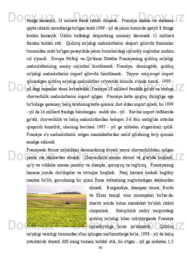 foizga   kamayib,   24   miliard   frank   ishlab   chiqardi.     Fransiya   shakar   va   shakarni
qayta ishlash zavodlariga bo'lgan talab 1999 - yil da jahon bozorida qariyb 8 foizga
keskin   kamaydi.   Ushbu   toifadagi   eksportning   umumiy   daromadi   11   milliard
frankni   tashkil   etdi.     Qishloq   xo'jaligi   mahsulotlarini   eksport   qiluvchi   fransuzlar
tomonidan sodir bo'lgan pasayishda jahon bozorlaridagi iqtisodiy inqirozlar muhim
rol   o'ynadi.     Evropa   Ittifoqi   va   Qo'shma   Shtatlar   Fransiyaning   qishloq   xo'jaligi
mahsulotlarining   asosiy   mijozlari   hisoblanadi.   Fransiya,   shuningdek,   qishloq
xo'jaligi   mahsulotlarini   import   qiluvchi   hisoblanadi.     Tayyor   oziq-ovqat   import
qilinadigan qishloq xo'jaligi mahsulotlari ro'yxatida birinchi o'rinda turadi.  1999 -
yil dagi raqamlar shuni ko'rsatadiki, Fransiya 19 milliard franklik go'sht va boshqa
chorvachilik   mahsulotlarini   import   qilgan.     Fransiya   katta   qirg'oq   chizig'iga   ega
bo'lishiga qaramay, baliq talabining katta qismini chet eldan import qiladi, bu 1999
- yil da 16 milliard frankga baholangan.  xuddi shu - yil .  Barcha import toifalarida
go'sht,   chorvachilik   va   baliq   mahsulotlaridan   tashqari   3-6   foiz   oralig'ida   o'rtacha
qisqarish   kuzatildi,   ularning   barchasi   1997   -   yil   ga   nisbatan   o'zgarishsiz   qoldi.
Fransiya   o'z   mahsulotlarini   sotgan   mamlakatlardan   xarid   qilishning   ko'p   qismini
amalga oshiradi
Fransiyada fermer xo'jaliklari daromadining deyarli yarmi chorvachilikdan, qolgan
yarmi   esa   ekinlardan   olinadi.     Chorvachilik   asosan   shimol   va   g arbda   boqiladi;ʻ
qo'y   va   echkilar   asosan   janubiy   va   sharqda,   quruqroq   va   tog'liroq.     Fransiyaning
hamma   joyida   cho'chqalar   va   tovuqlar   boqiladi.     Parij   havzasi   hududi   bug'doy
manbai   bo'lib,   guruchning   bir   qismi   Rona   deltasining   sug'oriladigan   dalalaridan
olinadi.     Burgundiya,   shampan   vinosi,   Bordo
va   Elzas   taniqli   vino   mintaqalari   bo'lsa-da,
sharob   aslida   butun   mamlakat   bo'ylab   ishlab
chiqariladi.     Baliqchilik   milliy   miqyosdagi
qishloq   xo'jaligi   bilan   solishtirganda   Fransiya
iqtisodiyotiga   hissa   qo'shmaydi.     Qishloq
xo'jaligi vazirligi tomonidan e'lon qilingan ma'lumotlarga ko'ra, 1998 - yil da baliq
yetishtirish   deyarli   600   ming   tonnani   tashkil   etdi,   bu   o'tgan   -   yil   ga   nisbatan   1,5
50 