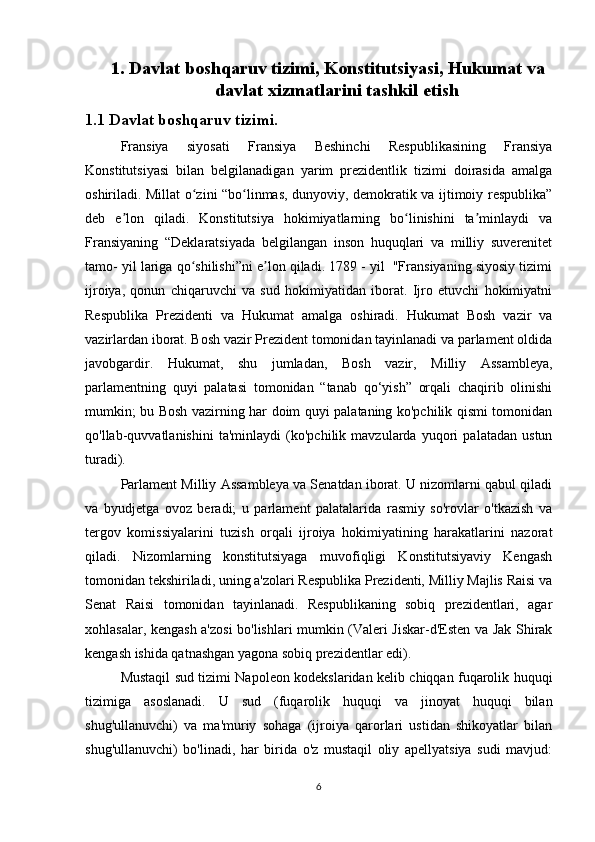 1. Davlat boshqaruv tizimi , Konstitutsiyasi, Hukumat va
davlat xizmatlarini tashkil etish
1.1 Davlat boshqaruv tizimi.
Fransiya   siyosati   Fransiya   Beshinchi   Respublikasining   Fransiya
Konstitutsiyasi   bilan   belgilanadigan   yarim   prezidentlik   tizimi   doirasida   amalga
oshiriladi. Millat o zini “bo linmas, dunyoviy, demokratik va ijtimoiy respublika”ʻ ʻ
deb   e lon   qiladi.   Konstitutsiya   hokimiyatlarning   bo linishini   ta minlaydi   va	
ʼ ʻ ʼ
Fransiyaning   “Deklaratsiyada   belgilangan   inson   huquqlari   va   milliy   suverenitet
tamo- yil lariga qo shilishi”ni e lon qiladi. 1789 - yil  "Fransiyaning siyosiy tizimi	
ʻ ʼ
ijroiya,   qonun   chiqaruvchi   va   sud   hokimiyatidan   iborat.   Ijro   etuvchi   hokimiyatni
Respublika   Prezidenti   va   Hukumat   amalga   oshiradi.   Hukumat   Bosh   vazir   va
vazirlardan iborat. Bosh vazir Prezident tomonidan tayinlanadi va parlament oldida
javobgardir.   Hukumat,   shu   jumladan,   Bosh   vazir,   Milliy   Assambleya,
parlamentning   quyi   palatasi   tomonidan   “tanab   qo‘yish”   orqali   chaqirib   olinishi
mumkin; bu Bosh vazirning har doim quyi palataning ko'pchilik qismi tomonidan
qo'llab-quvvatlanishini   ta'minlaydi   (ko'pchilik   mavzularda   yuqori   palatadan   ustun
turadi).
Parlament Milliy Assambleya va Senatdan iborat. U nizomlarni qabul qiladi
va   byudjetga   ovoz   beradi;   u   parlament   palatalarida   rasmiy   so'rovlar   o'tkazish   va
tergov   komissiyalarini   tuzish   orqali   ijroiya   hokimiyatining   harakatlarini   nazorat
qiladi.   Nizomlarning   konstitutsiyaga   muvofiqligi   Konstitutsiyaviy   Kengash
tomonidan tekshiriladi, uning a'zolari Respublika Prezidenti, Milliy Majlis Raisi va
Senat   Raisi   tomonidan   tayinlanadi.   Respublikaning   sobiq   prezidentlari,   agar
xohlasalar, kengash a'zosi  bo'lishlari mumkin (Valeri Jiskar-d'Esten va Jak Shirak
kengash ishida qatnashgan yagona sobiq prezidentlar edi).
Mustaqil sud tizimi Napoleon kodekslaridan kelib chiqqan fuqarolik huquqi
tizimiga   asoslanadi.   U   sud   (fuqarolik   huquqi   va   jinoyat   huquqi   bilan
shug'ullanuvchi)   va   ma'muriy   sohaga   (ijroiya   qarorlari   ustidan   shikoyatlar   bilan
shug'ullanuvchi)   bo'linadi,   har   birida   o'z   mustaqil   oliy   apellyatsiya   sudi   mavjud:
6 