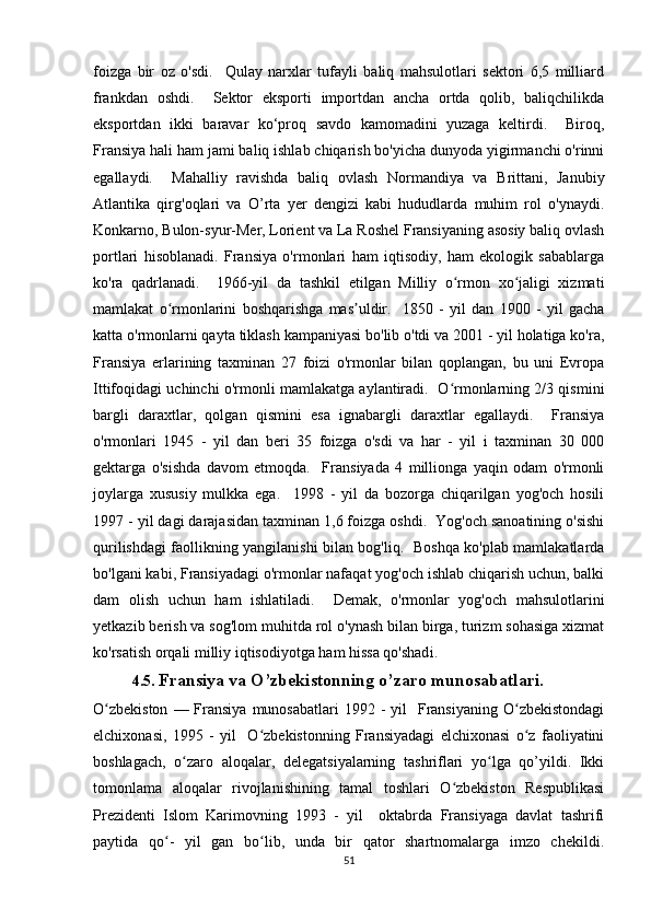 foizga   bir   oz   o'sdi.     Qulay   narxlar   tufayli   baliq   mahsulotlari   sektori   6,5   milliard
frankdan   oshdi.     Sektor   eksporti   importdan   ancha   ortda   qolib,   baliqchilikda
eksportdan   ikki   baravar   ko‘proq   savdo   kamomadini   yuzaga   keltirdi.     Biroq,
Fransiya hali ham jami baliq ishlab chiqarish bo'yicha dunyoda yigirmanchi o'rinni
egallaydi.     Mahalliy   ravishda   baliq   ovlash   Normandiya   va   Brittani,   Janubiy
Atlantika   qirg'oqlari   va   O’rta   yer   dengizi   kabi   hududlarda   muhim   rol   o'ynaydi.
Konkarno, Bulon-syur-Mer, Lorient va La Roshel Fransiyaning asosiy baliq ovlash
portlari   hisoblanadi.   Fransiya   o'rmonlari   ham   iqtisodiy,   ham   ekologik   sabablarga
ko'ra   qadrlanadi.     1966-yil   da   tashkil   etilgan   Milliy   o rmon   xo jaligi   xizmatiʻ ʻ
mamlakat   o rmonlarini   boshqarishga   mas uldir.     1850   -   yil   dan   1900   -   yil   gacha	
ʻ ʼ
katta o'rmonlarni qayta tiklash kampaniyasi bo'lib o'tdi va 2001 - yil holatiga ko'ra,
Fransiya   erlarining   taxminan   27   foizi   o'rmonlar   bilan   qoplangan,   bu   uni   Evropa
Ittifoqidagi uchinchi o'rmonli mamlakatga aylantiradi.   O rmonlarning 2/3 qismini	
ʻ
bargli   daraxtlar,   qolgan   qismini   esa   ignabargli   daraxtlar   egallaydi.     Fransiya
o'rmonlari   1945   -   yil   dan   beri   35   foizga   o'sdi   va   har   -   yil   i   taxminan   30   000
gektarga   o'sishda   davom   etmoqda.     Fransiyada   4   millionga   yaqin   odam   o'rmonli
joylarga   xususiy   mulkka   ega.     1998   -   yil   da   bozorga   chiqarilgan   yog'och   hosili
1997 - yil dagi darajasidan taxminan 1,6 foizga oshdi.  Yog'och sanoatining o'sishi
qurilishdagi faollikning yangilanishi bilan bog'liq.   Boshqa ko'plab mamlakatlarda
bo'lgani kabi, Fransiyadagi o'rmonlar nafaqat yog'och ishlab chiqarish uchun, balki
dam   olish   uchun   ham   ishlatiladi.     Demak,   o'rmonlar   yog'och   mahsulotlarini
yetkazib berish va sog'lom muhitda rol o'ynash bilan birga, turizm sohasiga xizmat
ko'rsatish orqali milliy iqtisodiyotga ham hissa qo'shad i.
4.5.   Fransiya va O’zbekistonning o’zaro munosabatlari.
O zbekiston   — Fransiya  munosabatlari   1992 -  yil     Fransiyaning   O zbekistondagi	
ʻ ʻ
elchixonasi,   1995   -   yil     O zbekistonning   Fransiyadagi   elchixonasi   o z   faoliyatini	
ʻ ʻ
boshlagach,   o zaro   aloqalar,   delegatsiyalarning   tashriflari   yo lga   qo’yildi.   Ikki	
ʻ ʻ
tomonlama   aloqalar   rivojlanishining   tamal   toshlari   O zbekiston   Respublikasi	
ʻ
Prezidenti   Islom   Karimovning   1993   -   yil     oktabrda   Fransiyaga   davlat   tashrifi
paytida   qo -   yil   gan   bo lib,   unda   bir   qator   shartnomalarga   imzo   chekildi.	
ʻ ʻ
51 