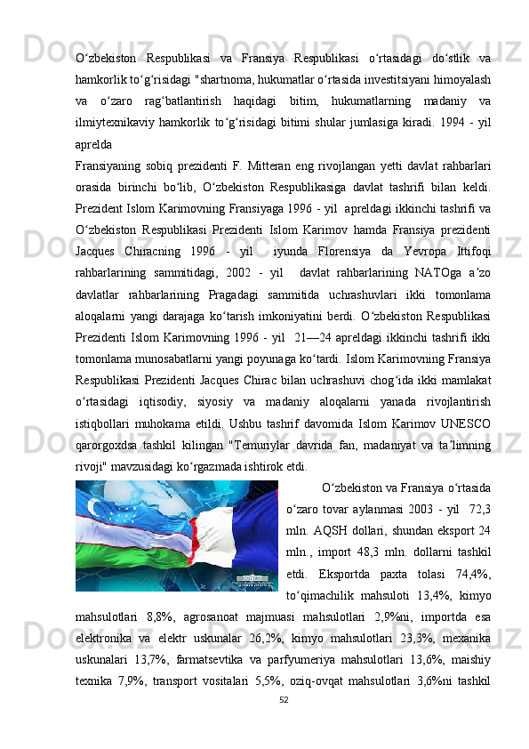 O zbekiston   Respublikasi   va   Fransiya   Respublikasi   o rtasidagi   do stlik   vaʻ ʻ ʻ
hamkorlik to g risidagi "shartnoma, hukumatlar o rtasida investitsiyani himoyalash	
ʻ ʻ ʻ
va   o zaro   rag batlantirish   haqidagi   bitim,   hukumatlarning   madaniy   va	
ʻ ʻ
ilmiytexnikaviy   hamkorlik   to g risidagi   bitimi   shular   jumlasiga   kiradi.  	
ʻ ʻ 1994   -   yil
aprelda 
Fransiyaning   sobiq   prezidenti   F.   Mitteran   eng   rivojlangan   yetti   davlat   rahbarlari
orasida   birinchi   bo lib,   O zbekiston   Respublikasiga   davlat   tashrifi   bilan   keldi.	
ʻ ʻ
Prezident Islom Karimovning Fransiyaga 1996 - yil   apreldagi ikkinchi tashrifi va
O zbekiston   Respublikasi   Prezidenti   Islom   Karimov   hamda   Fransiya   prezidenti	
ʻ
Jacques   Chiracning   1996   -   yil     iyunda   Florensiya   da   Yevropa   Ittifoqi
rahbarlarining   sammitidagi,   2002   -   yil     davlat   rahbarlarining   NATOga   a zo	
ʼ
davlatlar   rahbarlarining   Pragadagi   sammitida   uchrashuvlari   ikki   tomonlama
aloqalarni   yangi   darajaga   ko tarish   imkoniyatini   berdi.   O zbekiston   Respublikasi	
ʻ ʻ
Prezidenti   Islom   Karimovning  1996   -   yil     21—24  apreldagi   ikkinchi   tashrifi   ikki
tomonlama munosabatlarni yangi poyunaga ko tardi. Islom Karimovning Fransiya	
ʻ
Respublikasi   Prezidenti   Jacques   Chirac   bilan   uchrashuvi   chog ida   ikki   mamlakat	
ʻ
o rtasidagi   iqtisodiy,   siyosiy   va   madaniy   aloqalarni   yanada   rivojlantirish	
ʻ
istiqbollari   muhokama   etildi.   Ushbu   tashrif   davomida   Islom   Karimov   UNESCO
qarorgoxdsa   tashkil   kilingan   "Temuriylar   davrida   fan,   madaniyat   va   ta limning	
ʼ
rivoji" mavzusidagi ko rgazmada ishtirok etdi.	
ʻ
 O zbekiston va Fransiya o rtasida	
ʻ ʻ
o zaro   tovar   aylanmasi   2003   -   yil     72,3	
ʻ
mln.  AQSH  dollari,  shundan   eksport  24
mln.,   import   48,3   mln.   dollarni   tashkil
etdi.   Eksportda   paxta   tolasi   74,4%,
to qimachilik   mahsuloti   13,4%,   kimyo
ʻ
mahsulotlari   8,8%,   agrosanoat   majmuasi   mahsulotlari   2,9%ni,   importda   esa
elektronika   va   elektr   uskunalar   26,2%,   kimyo   mahsulotlari   23,3%,   mexanika
uskunalari   13,7%,   farmatsevtika   va   parfyumeriya   mahsulotlari   13,6%,   maishiy
texnika   7,9%,   transport   vositalari   5,5%,   oziq-ovqat   mahsulotlari   3,6%ni   tashkil
52 