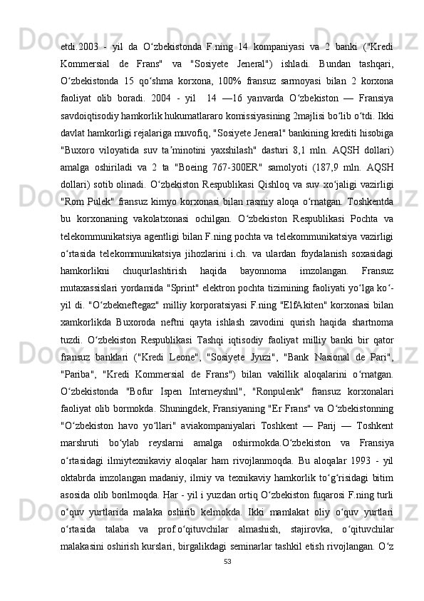 etdi.2003   -   yil   da   O zbekistonda   F.ning   14   kompaniyasi   va   2   banki   ("Krediʻ
Kommersial   de   Frans"   va   "Sosiyete   Jeneral")   ishladi.   Bundan   tashqari,
O zbekistonda   15   qo shma   korxona,   100%   fransuz   sarmoyasi   bilan   2   korxona	
ʻ ʻ
faoliyat   olib   boradi.   2004   -   yil     14   —16   yanvarda   O zbekiston   —   Fransiya	
ʻ
savdoiqtisodiy hamkorlik hukumatlararo komissiyasining 2majlisi bo lib o tdi. Ikki	
ʻ ʻ
davlat hamkorligi rejalariga muvofiq, "Sosiyete Jeneral" bankining krediti hisobiga
"Buxoro   viloyatida   suv   ta minotini   yaxshilash"   dasturi   8,1   mln.   AQSH   dollari)	
ʼ
amalga   oshiriladi   va   2   ta   "Boeing   767-300ER"   samolyot i   (187,9   mln.   AQSH
dollari)   sotib  olinadi.   O zbekiston  Respublikasi   Qishloq  va  suv   xo jaligi  vazirligi	
ʻ ʻ
"Rom   Pulek"   fransuz   kimyo   korxonasi   bilan   rasmiy   aloqa   o rnatgan.   Toshkentda	
ʻ
bu   korxonaning   vakolatxonasi   ochilgan.   O zbekiston   Respublikasi   Pochta   va	
ʻ
telekommunikatsiya agentligi bilan F.ning pochta va telekommunikatsiya vazirligi
o rtasida   telekommunikatsiya   jihozlarini   i.ch.   va   ulardan   foydalanish   soxasidagi	
ʻ
hamkorlikni   chuqurlashtirish   haqida   bayonnoma   imzolangan.   Fransuz
mutaxassislari yordamida "Sprint" elektron pochta tizimining faoliyati yo lga ko -	
ʻ ʻ
yil  di.  "O zbekneftegaz"   milliy  korporatsiyasi  F.ning  "ElfAkiten"  korxonasi  bilan	
ʻ
xamkorlikda   Buxoroda   neftni   qayta   ishlash   zavodini   qurish   haqida   shartnoma
tuzdi.   O zbekiston   Respublikasi   Tashqi   iqtisodiy   faoliyat   milliy   banki   bir   qator
ʻ
fransuz   banklari   ("Kredi   Leone",   "Sosiyete   Jyuzi",   "Bank   Nasional   de   Pari",
"Pariba",   "Kredi   Kommersial   de   Frans")   bilan   vakillik   aloqalarini   o rnatgan.	
ʻ
O zbekistonda   "Bofur   Ispen   Interneyshnl",   "Ronpulenk"   fransuz   korxonalari	
ʻ
faoliyat olib bormokda. Shuningdek, Fransiyaning "Er Frans" va O zbekistonning	
ʻ
"O zbekiston   havo   yo llari"   aviakompaniyalari   Toshkent   —   Parij   —   Toshkent	
ʻ ʻ
marshruti   bo ylab   reyslarni   amalga   oshirmokda	
ʻ . O zbekiston   va   Fransiya	ʻ
o rtasidagi   ilmiytexnikaviy   aloqalar   ham   rivojlanmoqda.   Bu   aloqalar   1993   -   yil	
ʻ
oktabrda   imzolangan   madaniy,   ilmiy   va   texnikaviy   hamkorlik   to g risidagi   bitim	
ʻ ʻ
asosida olib borilmoqda. Har - yil i yuzdan ortiq O zbekiston fuqarosi F.ning turli	
ʻ
o quv   yurtlarida   malaka   oshirib   kelmokda.   Ikki   mamlakat   oliy   o quv   yurtlari	
ʻ ʻ
o rtasida   talaba   va   prof.o qituvchilar   almashish,   stajirovka,   o qituvchilar
ʻ ʻ ʻ
malakasini oshirish kurslari, birgalikdagi seminarlar tashkil etish rivojlangan. O z	
ʻ
53 