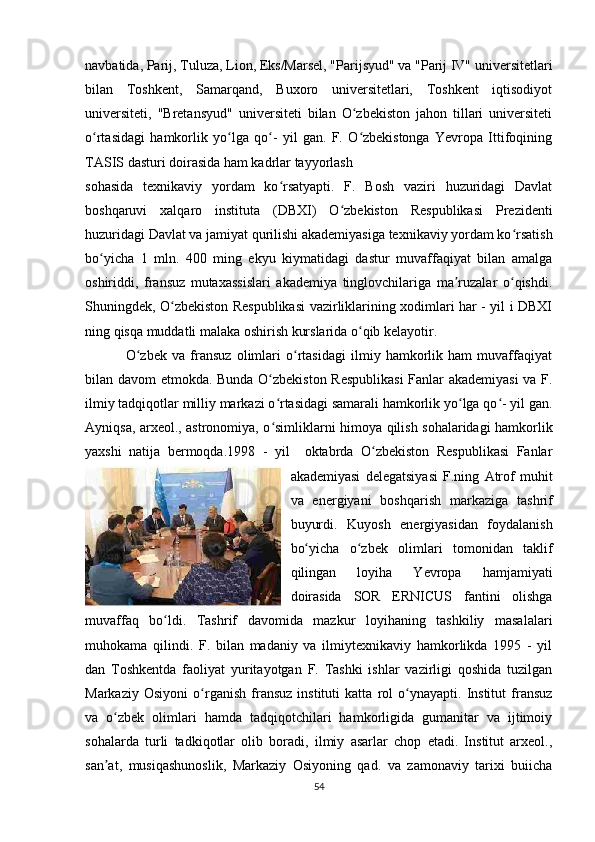 navbatida, Parij, Tuluza, Lion, Eks/Marsel, "Parijsyud" va "Parij IV" universitetlari
bilan   Toshkent,   Samarqand,   Buxoro   universitetlari,   Toshkent   iqtisodiyot
universiteti,   "Bretansyud"   universiteti   bilan   O zbekiston   jahon   tillari   universitetiʻ
o rtasidagi   hamkorlik   yo lga   qo -   yil   gan.   F.   O zbekistonga   Yevropa   Ittifoqining	
ʻ ʻ ʻ ʻ
TASIS dasturi doirasida ham kadrlar tayyorlash 
sohasida   texnikaviy   yordam   ko rsatyapti.   F.   Bosh   vaziri   huzuridagi   Davlat	
ʻ
boshqaruvi   xalqaro   instituta   (DBXI)   O zbekiston   Respublikasi   Prezidenti	
ʻ
huzuridagi Davlat va jamiyat qurilishi akademiyasiga texnikaviy yordam ko rsatish	
ʻ
bo yicha   1   mln.   400   ming   ekyu   kiymatidagi   dastur   muvaffaqiyat   bilan   amalga	
ʻ
oshiriddi,   fransuz   mutaxassislari   akademiya   tinglovchilariga   ma ruzalar   o qishdi.	
ʼ ʻ
Shuningdek, O zbekiston Respublikasi vazirliklarining xodimlari har - yil i DBXI	
ʻ
ning qisqa muddatli malaka oshirish kurslarida o qib kelayotir.	
ʻ
  O zbek   va   fransuz   olimlari   o rtasidagi   ilmiy   hamkorlik   ham   muvaffaqiyat	
ʻ ʻ
bilan davom etmokda. Bunda O zbekiston Respublikasi  Fanlar akademiyasi  va F.	
ʻ
ilmiy tadqiqotlar milliy markazi o rtasidagi samarali hamkorlik yo lga qo - yil gan.
ʻ ʻ ʻ
Ayniqsa, arxeol., astronomiya, o simliklarni himoya qilish sohalaridagi hamkorlik
ʻ
yaxshi   natija   bermoqda.1998   -   yil     oktabrda   O zbekiston   Respublikasi   Fanlar	
ʻ
akademiyasi   delegatsiyasi   F.ning   Atrof   muhit
va   energiyani   boshqarish   markaziga   tashrif
buyurdi.   Kuyosh   energiyasidan   foydalanish
bo yicha   o zbek   olimlari   tomonidan   taklif	
ʻ ʻ
qilingan   loyiha   Yevropa   hamjamiyati
doirasida   SOR   ERNICUS   fantini   olishga
muvaffaq   bo ldi.   Tashrif   davomida   mazkur   loyihaning   tashkiliy   masalalari	
ʻ
muhokama   qilindi.   F.   bilan   madaniy   va   ilmiytexnikaviy   hamkorlikda   1995   -   yil
dan   Toshkentda   faoliyat   yuritayotgan   F.   Tashki   ishlar   vazirligi   qoshida   tuzilgan
Markaziy   Osiyoni   o rganish   fransuz   instituti   katta   rol   o ynayapti.   Institut   fransuz	
ʻ ʻ
va   o zbek   olimlari   hamda   tadqiqotchilari   hamkorligida   gumanitar   va   ijtimoiy	
ʻ
sohalarda   turli   tadkiqotlar   olib   boradi,   ilmiy   asarlar   chop   etadi.   Institut   arxeol.,
san at,   musiqashunoslik,   Markaziy   Osiyoning   qad.   va   zamonaviy   tarixi   buiicha
ʼ
54 