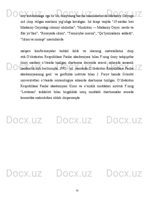 boy kutubxonaga ega bo lib, dunyoning barcha mamlakatlarida Markaziy Osiyogaʻ
oid   chop   etilgan   asarlarni   yig ishga   kirishgan.   Int   kisqa   vaqtda   "19-asrdan   beri	
ʻ
Markaziy Osiyodagi islomiy islohotlar", "Hindiston — Markaziy Osiyo: savdo va
fikr yo llari", "Rossiyada islom", "Temuriylar merosi", "Qo lyozmalarni saklash",	
ʻ ʻ
"Islom va musiqa" mavzularida 
xalqaro   konferensiyalar   tashkil   kildi   va   ularning   materiallarini   chop
etdi.O zbekiston   Respublikasi   Fanlar   akademiyasi   bilan   F.ning   ilmiy   tadqiqotlar
ʻ
ilmiy   markazi   o rtasida   tuzilgan   shartnoma   doirasida   arxeol.   sohasida   samarali	
ʻ
hamkorlik olib borilmoqda. 1995 - yil   yanvarda O zbekiston Respublikasi Fanlar	
ʻ
akademiyasining   geol.   va   geofizika   instituta   bilan   J.   Furye   hamda   Grenobl
universitetlari   o rtasida   seysmologiya   sohasida   shartnoma   tuzilgan.   O zbekiston	
ʻ ʻ
Respublikasi   Fanlar   akademiyasi   Kime   va   o simlik   moddalari   instituti   F.ning	
ʻ
"Lotoksan"   tashkiloti   bilan   birgalikda   uzoq   muddatli   shartnomalar   asosida
kosmetika mahsulotlari ishlab chiqarmoqda.
55 
