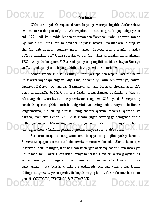 Xulosa
O'sha   to'rt   -   yil   lik   inqilob   davomida   yangi   Fransiya   tug'ildi.   Asrlar   ichida
birinchi  marta  dehqon  to‘yib-to‘yib  ovqatlanib,  belini   to‘g‘rilab,  gapirishga   jur’at
etdi. 1791-- yil  iyun oyida dehqonlar tomonidan Varendan mahbus qaytarilganida
Lyudovik   XVI   ning   Parijga   qaytishi   haqidagi   batafsil   ma’ruzalarni   o‘qing   va
shunday   deb   ayting:   “Bunday   narsa,   jamoat   farovonligiga   qiziqish,   shunday
bo‘lishi   mumkinmidi?   Unga   sodiqlik   va   bunday   hukm   va   harakat   mustaqilligida
1789 - yil gacha bo'lganmi?" Bu orada yangi xalq tug'ildi, xuddi biz bugun Rossiya
va Turkiyada yangi xalq hayotga kirib kelayotganini ko'rib turibmiz.
Aynan shu yangi tug'ilish tufayli Fransiya Napoleon respublikasi  ostida o'z
urushlarini saqlab qolishga va Buyuk inqilob tamo- yil larini Shveytsariya, Italiya,
Ispaniya,   Belgiya,   Gollandiya,   Germaniya   va   hatto   Rossiya   chegaralariga   olib
borishga   muvaffaq   bo'ldi.   O'sha   urushlardan   so'ng,   frantsuz   qo'shinlarini   Misr   va
Moskvagacha   ruhan kuzatib  borganimizdan  so'ng,  biz  1815  -  yil   da  Fransiyaning
dahshatli   qashshoqlikka   tushib   qolganini   va   uning   erlari   vayron   bo'lishini
kutganimizda,   biz   buning   o'rniga   uning   sharqiy   qismini   topamiz.   qismlari   va
Yurada,   mamlakat   Petion   Lui   XVIga   ishora   qilgan   paytdagiga   qaraganda   ancha
gullab-yashnagan.   Marnaning   fayzli   qirg'oqlari,   undan   qirol   saqlab   qolishni
istamagan shohlikdan ham go'zalroq qirollik dunyoda bormi, deb so'radi.
Bir   narsa   aniqki,   bizning   zamonamizda   qaysi   xalq   inqilob   yo'liga   kirsa,   u
Fransiyada   qilgan   barcha   ota-bobolarimiz   merosxo'ri   bo'ladi.   Ular   to'kkan   qon
insoniyat  uchun to'kilgan ,   ular  boshdan  kechirgan azob-uqubatlar  butun insoniyat
uchun to'kilgan; ularning kurashlari, dunyoga bergan g‘oyalari, o‘sha g‘oyalarning
zarbasi   insoniyat   merosiga   kiritilgan.   Hammasi   o'z   mevasini   berdi   va   ko'proq   va
yana   yaxshi   meva   beradi,   chunki   biz   oldimizda   ochilgan   keng   ufqlar   tomon
oldinga siljiymiz, u   y erda qandaydir buyuk mayoq kabi yo'lni ko'rsatuvchi so'zlar
yonadi: OZODLIK, TENGLIK, BIRODARLIK.
56 