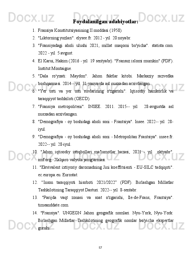 Foydalanilgan adabiyotlar:
1. Fransiya Konstitutsiyasining II moddasi (1958). 
2. "Liktorning yuzlari". elysee.fr. 2012 - yil  20 noyabr. 
3. "Fransiyadagi   aholi   ulushi   2021,   millat   maqomi   bo'yicha".   statista.com.
2022 - yil  5 avgust. 
4. El Karui, Hakim (2016 - yil  19 sentyabr). "Fransuz islomi mumkin" (PDF).
Institut Montaigne. 
5. "Dala   ro'yxati:   Maydon".   Jahon   faktlar   kitobi.   Markaziy   razvedka
boshqarmasi. 2014-- yil  31-yanvarda asl nusxadan arxivlangan.  
6. "Yer   usti   va   yer   usti   suvlarining   o'zgarishi".   Iqtisodiy   hamkorlik   va
taraqqiyot tashkiloti (OECD).  
7. "Fransiya   metropoliteni".   INSEE.   2011.   2015--   yil     28-avgustda   asl
nusxadan arxivlangan. 
8. "Demografiya - oy boshidagi  aholi soni  - Frantsiya". Insee.  2022-- yil    28-
iyul. 
9. "Demografiya - oy boshidagi  aholi soni  - Metropolitan Frantsiya". insee.fr.
2022-- yil  28-iyul.  
10.   "Jahon   iqtisodiy   istiqbollari   ma'lumotlar   bazasi,   2021   -   yil     oktyabr".
imf.org.  Xalqaro valyuta jamg'armasi. 
11.   "Ekvivalent ixtiyoriy daromadning Jini koeffitsienti - EU-SILC tadqiqoti".
ec.europa.eu. Eurostat.  
12.   “Inson   taraqqiyoti   hisoboti   2021/2022”   (PDF).   Birlashgan   Millatlar
Tashkilotining Taraqqiyot Dasturi. 2022-- yil  8-sentabr.  
13.   "Parijda   vaqt   zonasi   va   soat   o'zgarishi,   Ile-de-Frans,   Frantsiya".
timeanddate.com.  
14.   "Fransiya".   UNGEGN   Jahon   geografik   nomlari.   Nyu-York,   Nyu-York:
Birlashgan   Millatlar   Tashkilotining   geografik   nomlar   bo'yicha   ekspertlar
guruhi.   
57 