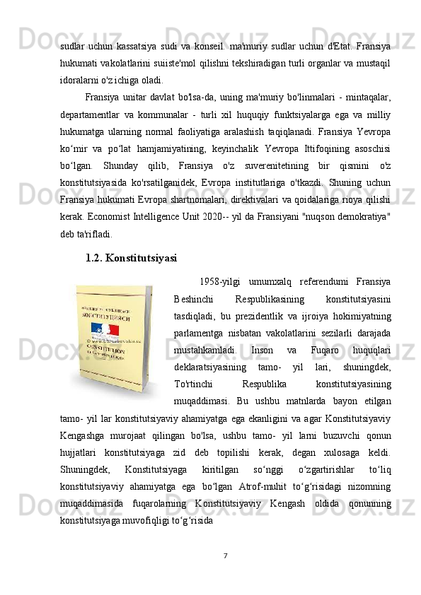 sudlar   uchun   kassatsiya   sudi   va   konseil.   ma'muriy   sudlar   uchun   d'Etat.   Fransiya
hukumati vakolatlarini suiiste'mol qilishni tekshiradigan turli organlar va mustaqil
idoralarni o'z ichiga oladi.
Fransiya   unitar   davlat   bo'lsa-da,   uning   ma'muriy   bo'linmalari   -   mintaqalar,
departamentlar   va   kommunalar   -   turli   xil   huquqiy   funktsiyalarga   ega   va   milliy
hukumatga   ularning   normal   faoliyatiga   aralashish   taqiqlanadi.   Fransiya   Yevropa
ko mir   va   po lat   hamjamiyatining,   keyinchalik   Yevropa   Ittifoqining   asoschisiʻ ʻ
bo lgan.   Shunday   qilib,   Fransiya   o'z   suverenitetining   bir   qismini   o'z
ʻ
konstitutsiyasida   ko'rsatilganidek,   Evropa   institutlariga   o'tkazdi.   Shuning   uchun
Fransiya hukumati Evropa shartnomalari, direktivalari va qoidalariga rioya qilishi
kerak. Economist Intelligence Unit 2020-- yil da Fransiyani "nuqson demokratiya"
deb ta'rifladi.
1.2. Konstitutsiyasi
1958-yilgi   umumxalq   referendumi   Fransiya
Beshinchi   Respublikasining   konstitutsiyasini
tasdiqladi,   bu   prezidentlik   va   ijroiya   hokimiyatning
parlamentga   nisbatan   vakolatlarini   sezilarli   darajada
mustahkamladi.   Inson   va   Fuqaro   huquqlari
deklaratsiyasining   tamo-   yil   lari,   shuningdek,
To'rtinchi   Respublika   konstitutsiyasining
muqaddimasi.   Bu   ushbu   matnlarda   bayon   etilgan
tamo-   yil   lar   konstitutsiyaviy   ahamiyatga   ega   ekanligini   va   agar   Konstitutsiyaviy
Kengashga   murojaat   qilingan   bo'lsa,   ushbu   tamo-   yil   larni   buzuvchi   qonun
hujjatlari   konstitutsiyaga   zid   deb   topilishi   kerak,   degan   xulosaga   keldi.
Shuningdek,   Konstitutsiyaga   kiritilgan   so nggi   o zgartirishlar   to liq	
ʻ ʻ ʻ
konstitutsiyaviy   ahamiyatga   ega   bo lgan   Atrof-muhit   to g risidagi   nizomning	
ʻ ʻ ʻ
muqaddimasida   fuqarolarning   Konstitutsiyaviy   Kengash   oldida   qonunning
konstitutsiyaga muvofiqligi to g risida 	
ʻ ʻ
7 