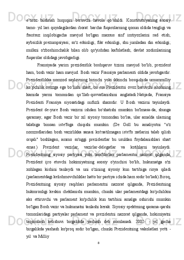 e tiroz   bildirish   huquqini   beruvchi   havola   qo shildi.   Konstitutsiyaning   asosiyʼ ʻ
tamo- yil lari quyidagilardan iborat: barcha fuqarolarning qonun oldida tengligi va
frantsuz   inqilobigacha   mavjud   bo'lgan   maxsus   sinf   imtiyozlarini   rad   etish;
aybsizlik   prezumpsiyasi;   so'z   erkinligi;   fikr   erkinligi,   shu   jumladan   din   erkinligi;
mulkni   o'zboshimchalik   bilan   olib   qo'yishdan   kafolatlash;   davlat   xodimlarining
fuqarolar oldidagi javobgarligi. 
Fransiyada   yarim   prezidentlik   boshqaruv   tizimi   mavjud   bo'lib,   prezident
ham, bosh vazir  ham  mavjud. Bosh  vazir  Fransiya parlamenti oldida javobgardir.
Prezidentlikka   nomzod   saylovning   birinchi   yoki   ikkinchi   bosqichida   umummilliy
ko pchilik   ovozga   ega   bo lishi   shart,   bu   esa   Prezidentni   ovoz   beruvchi   aholining
ʻ ʻ
kamida   yarmi   tomonidan   qo llab-quvvatlanishini   anglatadi.Natijada,   Fransiya	
ʻ
Prezidenti   Fransiya   siyosatidagi   nufuzli   shaxsdir.   U   Bosh   vazirni   tayinlaydi.
Prezident   de-yure   Bosh   vazirni   ishdan   bo'shatishi   mumkin   bo'lmasa-da,   shunga
qaramay,   agar   Bosh   vazir   bir   xil   siyosiy   tomondan   bo'lsa,   ular   amalda   ularning
talabiga   binoan   iste'foga   chiqishi   mumkin.   (De   Goll   bu   amaliyotni   "o'z
nomzodlaridan   bosh   vazirlikka   sanasi   ko'rsatilmagan   iste'fo   xatlarini   talab   qilish
orqali"   boshlagan,   ammo   so'nggi   prezidentlar   bu   usuldan   foydalanishlari   shart
emas.)   Prezident   vazirlar,   vazirlar-delegatlar   va   kotiblarni   tayinlaydi.
Prezidentning   siyosiy   partiyasi   yoki   tarafdorlari   parlamentni   nazorat   qilganda,
Prezident   ijro   etuvchi   hokimiyatning   asosiy   o'yinchisi   bo'lib,   hukumatga   o'zi
xohlagan   kishini   tanlaydi   va   uni   o'zining   siyosiy   kun   tartibiga   rioya   qiladi
(parlamentdagi kelishmovchiliklar hatto bir partiya ichida ham sodir bo'ladi).Biroq,
Prezidentning   siyosiy   raqiblari   parlamentni   nazorat   qilganda,   Prezidentning
hukmronligi   keskin   cheklanishi   mumkin,   chunki   ular   parlamentdagi   ko'pchilikni
aks   ettiruvchi   va   parlament   ko'pchilik   kun   tartibini   amalga   oshirishi   mumkin
bo'lgan Bosh vazir va hukumatni tanlashi kerak. Siyosiy spektrning qarama-qarshi
tomonlaridagi   partiyalar   parlament   va   prezidentni   nazorat   qilganda,   hokimiyatni
taqsimlash   kelishuvi   birgalikda   yashash   deb   nomlanadi.   2002-   -   yil   gacha
birgalikda   yashash   ko'proq   sodir   bo'lgan,   chunki   Prezidentning   vakolatlari   yetti   -
yil  va Milliy 
8 