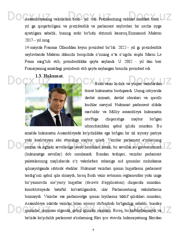 Assambleyaning  vakolatlari  besh - yil   edi. Prezidentning vakolat muddati  besh -
yil   ga   qisqartirilgani   va   prezidentlik   va   parlament   saylovlari   bir   necha   oyga
ajratilgani   sababli,   buning   sodir   bo'lishi   ehtimoli   kamroq.Emmanuel   Makron
2017-- yil ning 
14-mayida   Fransua   Ollanddan   keyin   prezident   bo‘ldi.   2022--   yil   gi   prezidentlik
saylovlarida   Makron   ikkinchi   bosqichda   o‘zining   o‘ta   o‘ngchi   raqibi   Marin   Le
Penni   mag‘lub   etib,   prezidentlikka   qayta   saylandi.   U   2002   -   yil   dan   beri
Fransiyaning amaldagi prezidenti etib qayta saylangan birinchi prezident edi.  
1.3. Hukumat.
Bosh vazir kichik va yuqori vazirlardan
iborat hukumatni boshqaradi. Uning ixtiyorida
davlat   xizmati,   davlat   idoralari   va   qurolli
kuchlar   mavjud.   Hukumat   parlament   oldida
mas'uldir   va   Milliy   assambleya   hukumatni
iste'foga   chiqarishga   majbur   bo'lgan
ishonchsizlikni   qabul   qilishi   mumkin.   Bu
amalda   hukumatni   Assambleyada   ko'pchilikka   ega   bo'lgan   bir   xil   siyosiy   partiya
yoki   koalitsiyani   aks   ettirishga   majbur   qiladi.   Vazirlar   parlament   a'zolarining
yozma va og'zaki savollariga javob berishlari kerak; bu savollar au gouvernement
(hukumatga   savollar)   deb   nomlanadi.   Bundan   tashqari,   vazirlar   parlament
palatalarining   majlislarida   o‘z   vakolatlari   sohasiga   oid   qonunlar   muhokama
qilinayotganda   ishtirok   etadilar.   Hukumat   vazirlari   qonun   hujjatlarini   parlament
tasdig‘isiz   qabul   qila   olmaydi,  biroq  Bosh   vazir   avtonom   reglamentlar   yoki   unga
bo‘ysunuvchi   me’yoriy   hujjatlar   (decrets   d’application)   chiqarishi   mumkin.
konstitutsiyada   batafsil   ko'rsatilgandek,   ular   Parlamentning   vakolatlarini
buzmaydi.   Vazirlar   esa   parlamentga   qonun   loyihasini   taklif   qilishlari   mumkin;
Assambleya   odatda   vazirlar   bilan   siyosiy   ittifoqdosh   bo'lganligi   sababli,   bunday
qonunlar, umuman olganda, qabul qilinishi mumkin. Biroq, bu kafolatlanmaydi va
ba'zida   ko'pchilik   parlament   a'zolarining   fikri   ijro   etuvchi   hokimiyatning   fikridan
9 