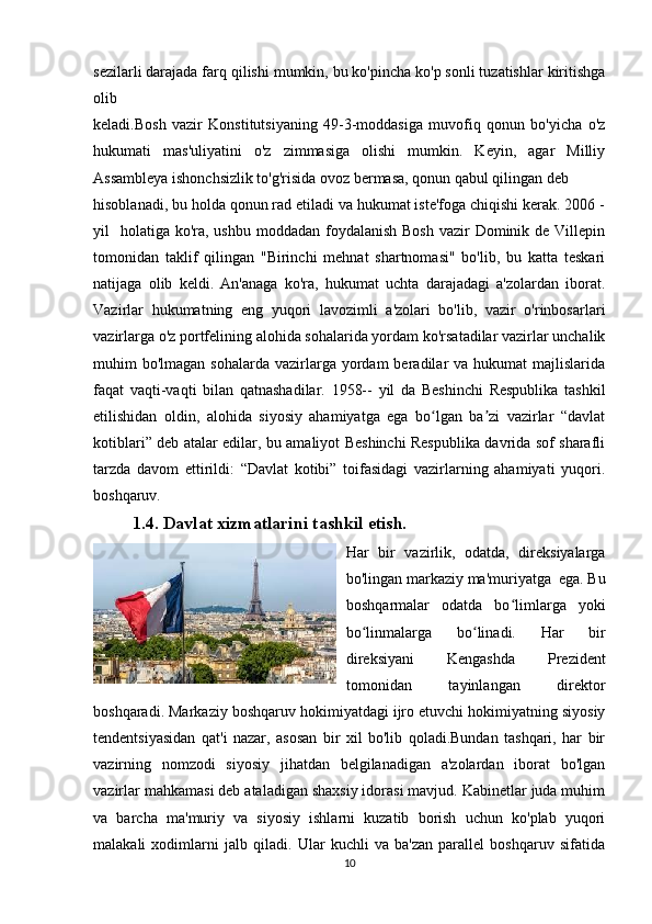 sezilarli darajada farq qilishi mumkin, bu ko'pincha ko'p sonli tuzatishlar kiritishga
olib 
keladi.Bosh   vazir   Konstitutsiyaning   49-3-moddasiga   muvofiq   qonun   bo'yicha   o'z
hukumati   mas'uliyatini   o'z   zimmasiga   olishi   mumkin.   Keyin,   agar   Milliy
Assambleya ishonchsizlik to'g'risida ovoz bermasa, qonun qabul qilingan deb 
hisoblanadi, bu holda qonun rad etiladi va hukumat iste'foga chiqishi kerak. 2006 -
yil    holatiga ko'ra, ushbu moddadan foydalanish  Bosh  vazir  Dominik de Villepin
tomonidan   taklif   qilingan   "Birinchi   mehnat   shartnomasi"   bo'lib,   bu   katta   teskari
natijaga   olib   keldi.   An'anaga   ko'ra,   hukumat   uchta   darajadagi   a'zolardan   iborat.
Vazirlar   hukumatning   eng   yuqori   lavozimli   a'zolari   bo'lib,   vazir   o'rinbosarlari
vazirlarga o'z portfelining alohida sohalarida yordam ko'rsatadilar vazirlar unchalik
muhim  bo'lmagan  sohalarda  vazirlarga  yordam  beradilar  va  hukumat  majlislarida
faqat   vaqti-vaqti   bilan   qatnashadilar.   1958--   yil   da   Beshinchi   Respublika   tashkil
etilishidan   oldin,   alohida   siyosiy   ahamiyatga   ega   bo lgan   ba zi   vazirlar   “davlatʻ ʼ
kotiblari” deb atalar edilar, bu amaliyot Beshinchi Respublika davrida sof sharafli
tarzda   davom   ettirildi:   “Davlat   kotibi”   toifasidagi   vazirlarning   ahamiyati   yuqori.
boshqaruv.
1.4. Davlat xizmatlarini tashkil etish.
Har   bir   vazirlik,   odatda,   direksiyalarga
bo'lingan markaziy ma'muriyatga  ega. Bu
boshqarmalar   odatda   bo limlarga   yoki	
ʻ
bo linmalarga   bo linadi.   Har   bir	
ʻ ʻ
direksiyani   Kengashda   Prezident
tomonidan   tayinlangan   direktor
boshqaradi. Markaziy boshqaruv hokimiyatdagi ijro etuvchi hokimiyatning siyosiy
tendentsiyasidan   qat'i   nazar,   asosan   bir   xil   bo'lib   qoladi.Bundan   tashqari,   har   bir
vazirning   nomzodi   siyosiy   jihatdan   belgilanadigan   a'zolardan   iborat   bo'lgan
vazirlar mahkamasi deb ataladigan shaxsiy idorasi mavjud. Kabinetlar juda muhim
va   barcha   ma'muriy   va   siyosiy   ishlarni   kuzatib   borish   uchun   ko'plab   yuqori
malakali   xodimlarni   jalb   qiladi.   Ular   kuchli   va   ba'zan   parallel   boshqaruv   sifatida
10 