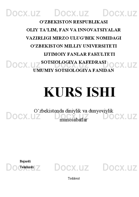 O’ZBEKISTON RESPUBLIKASI
OLIY TA’LIM, FAN VA INNOVATSIYALAR
VAZIRLIGI MIRZO ULUG’BEK NOMIDAGI
O’ZBЕKISТОN МILLIY UNIVERSITETI
IJТIМОIY FАNLAR FАКULТЕТI
SOTSIOLOGIYA KAFEDRASI
UMUMIY SOTSIOLOGIYA FANIDAN
KURS ISHI
O’zbekistonda diniylik va dunyoviylik
munosabatlar
Bajardi : 
Tekshirdi : 
Toshkent 