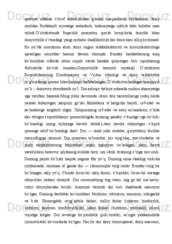 qadriyat   sifatida   e’tirof   etiladi,dindan   g’arazli   maqsadlarda   foydalanish,   diniy
omildan   foydalanib   siyosatga   aralashish,   hokimiyatga   intilish   kabi   holatlar   man
etiladi.O’zbekistonda   fuqarolik   jamiyatini   qurish   bosqichida   diniylik   bilan
dunyoviylik o’rtasidagi yangi nisbatni shakllantirish har doim ham silliq kechmadi.
Bu   yo’lda   musulmon   aholi   diniy   ongini   radikallashtirish   va   siyosiylashtirishga
qaratilgan   urinishlar   hamon   davom   etmoqda.   Bunday   harakatlarning   aniq
ko’rinishlari   sifatida   islom   niqobi   ostida   harakat   qilayotgan   turli   oqimlarning
faoliyatida   ko’rish   mumkin.Dunyoviylik   tamoyili   mustaqil   O’zbekiston
Respublikasining   Konstitusiyasi   va   Vijdon   erkinligi   va   diniy   tashkilotlar
to’g’risida»gi qonuni bilan huquqiy kafolatlangan. O’zbekiston tanlagan taraqqiyot
yo’li – dunyoviy demokratik yo’l. Din axloqiy tarbiya sohasida muhim ahamiyatga
ega   vazifani   bajaradi.Ming   yillar   davomida   islom   dini   tamoyillariga   sodiq   holda
yashab   kelayotgan   xalqimiz   go’zal   fazilatlarni   to’laligicha   hayoti,   urf-odat   va
an’analariga   singdirib   olgan.   Xalqimizning   urf-odat   va   asriy   an’analarini   o’zida
aks  ettirgan  respublikamiz  qonunchiligida  kimning  qanday  e’tiqodga  ega   bo’lish-
bo’lmasligi   uning   vijdoniga   havola   etiladi.Lekin   havola   etilayotgan   e’tiqod
qonunga   xilof   bo’lmasligi   shart.   Din   —   xudo   yoki   xudolar,   g ayritabiiy   kuchlarʻ
mavjudligiga   ishonish.   Din   muayyan   ta limotlar,   his   tuyg ular,   toat-ibodatlar   va	
ʼ ʻ
diniy   tashkilotlarning   faoliyatlari   orqali   namoyon   bo ladigan,   olam,   hayot	
ʻ
yaratilishini tasavvur qilishning alohida tarzi, uni idrok etishning o ziga xos usuli.	
ʻ
Dinning   paydo   bo lishi   haqida   yagona   fikr   yo q.	
ʻ ʻ   Dinning   nima   ekanligi   turlicha
izohlansada,   umuman   ol   ganda   din   —   ishonmoqlik   tuyg usidir.   Bunday   tuyg usi	
ʻ ʻ
bo lmagan   xalq   yo q.   Chunki   biron-bir   xalq   dinsiz,   e tiqodsiz,   biron-bir   narsaga	
ʻ ʻ ʼ
ishonchsiz   yashay   olmaydi.   Din   insoniyatning   eng   teran,   eng   go zal   ma naviy-	
ʻ ʼ
ruhiy   ehtiyojlaridan   biridir.   Insoniyat   tarixida   din   turli   shakllarda   namoyon
bo lgan.   Dinning  dastlabki   ko rinishlari   fetishizm,   totemizm,   animizm,   sehrgarlik	
ʻ ʻ
va   b.dir.   Shuningdek,   urug qabila   dinlari,   milliy   dinlar   (iudaizm,   hinduiylik,	
ʻ
sintoizm,   daosizm,   konfutsiychilik),   jahon   dinlari   (buddizm,   xristianlik,   islom)
vujudga   kelgan.   Din   avvaliga   ko pxudolik   (poli-teistik),   so ngra   yakkaxudolik	
ʻ ʻ
(monoteistik) ko rinishida bo lgan. Har bir din diniy dunyoqarash, diniy marosim,	
ʻ ʻ 