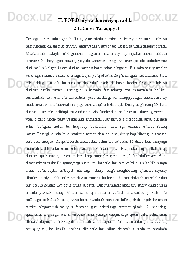 II.   BOB.Diniy va dunyoviy qarashlar
2.1.Din va Taraqqiyot
Tarixga   nazar   soladigan   bo lsak,   yurtimizda   hamisha   ijtimoiy   hamkorlik   ruhi   vaʻ
bag rikenglikni targ ib etuvchi qadriyatlar ustuvor bo lib kelganidan dalolat beradi.	
ʻ ʻ ʻ
Mustaqillik   tufayli   o zligimizni   anglash,   ma naviy   qadriyatlarimizni   tiklash	
ʻ ʼ
jarayoni   kechayotgan   hozirgi   paytda   umuman   dinga   va   ayniqsa   ota-bobolarimiz
dini bo lib kelgan islom  diniga munosabat  tubdan o zgardi. Bu sohadagi  yutuqlar	
ʻ ʻ
va o zgarishlarni sanab o tishga hojat yo q albatta.Bag rikenglik tushunchasi  turli	
ʻ ʻ ʻ ʻ
e tiqoddagi   din   vakillarining   bir   diyorda   birgalikda   hayot   kechirishiga,   millati   va	
ʼ
dinidan   qat iy   nazar   ularning   chin   insoniy   fazilatlarga   xos   muomalada   bo lishi	
ʼ ʻ
tushuniladi.   Bu   esa   o z   navbatida,   yurt   tinchligi   va   taraqqiyotiga,   umuminsoniy	
ʻ
madaniyat va ma naviyat rivojiga xizmat qilib kelmoqda.Diniy bag rikenglik turli	
ʼ ʻ
din vakillari e tiqodidagi mavjud aqidaviy farqlardan qat i nazar, ularning yonma-	
ʼ ʼ
yon, o zaro tinch-totuv yashashini anglatadi. Har kim o z e tiqodiga amal qilishda	
ʻ ʻ ʼ
erkin   bo lgani   holda   bu   huquqqa   boshqalar   ham   ega   ekanini   e tirof   etmoq	
ʻ ʼ
lozim.Hozirgi kunda hukumatimiz tomonidan oqilona, diniy bag rikenglik siyosati	
ʻ
olib borilmoqda.   Respublikada islom dini bilan bir qatorda, 16 diniy konfessiyaga
mansub tashkilotlar emin-erkin faoliyat ko rsatmoqda.  Fuqarolarning millati, irqi,	
ʻ
dinidan qat i nazar, barcha uchun teng huquqlar qonun orqali kafolatlangan. Buni	
ʼ
diyorimizga tashrif buyurayotgan turli millat vakillari o z ko zi bilan ko rib bunga	
ʻ ʻ ʻ
amin   bo lmoqda.   E tiqod   erkinligi,   diniy   bag rikenglikning   ijtimoiy-siyosiy	
ʻ ʼ ʻ
jihatlari   diniy   tashkilotlar   va   davlat   munosabatlarida   doimo   dolzarb   masalalardan
biri bo lib kelgan. Bu bejiz emas, albatta. Din mamlakat aholisini ruhiy chiniqtirish	
ʻ
hamda   yuksak   axloq,   Vatan   va   xalq   manfaati   yo lida   fidokorlik,   poklik,   o z	
ʻ ʻ
millatiga   sodiqlik   kabi   qadriyatlarni   kundalik   hayotga   tatbiq   etish   orqali   turmush
tarzini   o zgartirish   va   yurt   farovonligini   oshirishga   xizmat   qiladi.   U   insondagi	
ʻ
qimmatli, eng ezgu fazilat va xislatlarni yuzaga chiqarishga qodir. Islom dini ham
ilk davridayoq bag rikenglik dini sifatida namoyon bo lib, u insonlarga muruvvatli,	
ʻ ʻ
ochiq   yuzli,   bo lishlik,   boshqa   din   vakillari   bilan   chiroyli   suratda   muomalada	
ʻ 