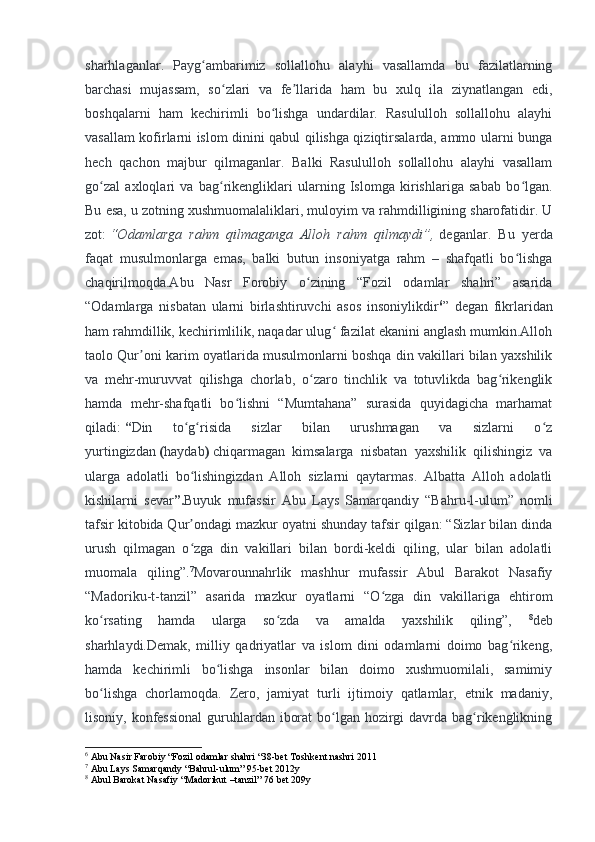 sharhlaganlar.   Payg ambarimiz   sollallohu   alayhi   vasallamda   bu   fazilatlarningʻ
barchasi   mujassam,   so zlari   va   fe llarida   ham   bu   xulq   ila   ziynatlangan   edi,	
ʻ ʼ
boshqalarni   ham   kechirimli   bo lishga   undardilar.   Rasululloh   sollallohu   alayhi	
ʻ
vasallam kofirlarni islom dinini qabul qilishga qiziqtirsalarda, ammo ularni bunga
hech   qachon   majbur   qilmaganlar.   Balki   Rasululloh   sollallohu   alayhi   vasallam
go zal   axloqlari   va   bag rikengliklari   ularning   Islomga   kirishlariga   sabab   bo lgan.	
ʻ ʻ ʻ
Bu esa, u zotning xushmuomalaliklari, muloyim va rahmdilligining sharofatidir. U
zot:   “Odamlarga   rahm   qilmaganga   Alloh   rahm   qilmaydi”,   deganlar.   Bu   yerda
faqat   musulmonlarga   emas,   balki   butun   insoniyatga   rahm   –   shafqatli   bo lishga	
ʻ
chaqirilmoqda.Abu   Nasr   Forobiy   o zining   “Fozil   odamlar   shahri”   asarida	
ʻ
“Odamlarga   nisbatan   ularni   birlashtiruvchi   asos   insoniylikdir 6
”   degan   fikrlaridan
ham rahmdillik, kechirimlilik, naqadar ulug  fazilat ekanini anglash mumkin.Alloh	
ʻ
taolo Qur oni karim oyatlarida musulmonlarni boshqa din vakillari bilan yaxshilik	
ʼ
va   mehr-muruvvat   qilishga   chorlab,   o zaro   tinchlik   va   totuvlikda   bag rikenglik	
ʻ ʻ
hamda   mehr-shafqatli   bo lishni   “Mumtahana”   surasida   quyidagicha   marhamat	
ʻ
qiladi:   “ Din   to g risida   sizlar   bilan   urushmagan   va   sizlarni   o z	
ʻ ʻ ʻ
yurtingizdan   ( haydab )   chiqarmagan   kimsalarga   nisbatan   yaxshilik   qilishingiz   va
ularga   adolatli   bo lishingizdan   Alloh   sizlarni   qaytarmas.   Albatta   Alloh   adolatli
ʻ
kishilarni   sevar ”. Buyuk   mufassir   Abu   Lays   Samarqandiy   “Bahru-l-ulum”   nomli
tafsir kitobida Qur ondagi mazkur oyatni shunday tafsir qilgan: “Sizlar bilan dinda
ʼ
urush   qilmagan   o zga   din   vakillari   bilan   bordi-keldi   qiling,   ular   bilan   adolatli
ʻ
muomala   qiling”. 7
Movarounnahrlik   mashhur   mufassir   Abul   Barakot   Nasafiy
“Madoriku-t-tanzil”   asarida   mazkur   oyatlarni   “O zga   din   vakillariga   ehtirom	
ʻ
ko rsating   hamda   ularga   so zda   va   amalda   yaxshilik   qiling”,  	
ʻ ʻ 8
deb
sharhlaydi.Demak,   milliy   qadriyatlar   va   islom   dini   odamlarni   doimo   bag rikeng,	
ʻ
hamda   kechirimli   bo lishga   insonlar   bilan   doimo   xushmuomilali,   samimiy	
ʻ
bo lishga   chorlamoqda.   Zero,   jamiyat   turli   ijtimoiy   qatlamlar,   etnik   madaniy,	
ʻ
lisoniy, konfessional  guruhlardan iborat  bo lgan hozirgi davrda bag rikenglikning	
ʻ ʻ
6
 Abu Nasir Farobiy “Fozil odamlar shahri “38-bet Toshkent nashri 2011
7
  Abu Lays Samarqandy “Bahrul-ulum” 95-bet 2012y
8
  Abul Barokat Nasafiy “Madorikut –tanzil” 76 bet 209y 