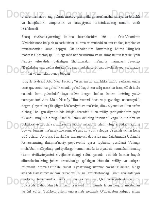 o zaro hurmat va eng yuksak insoniy qadriyatlarga asoslanishi, jamiyatda totuvlikʻ
va   hamjihatlik,   barqarorlik   va   taraqqiyotni   ta minlashning   muhim   omili	
ʼ
hisoblanadi.  
Sharq   sivilizatsiyasining   ko’hna   beshiklaridan   biri   —   Ona-Vatanimiz
O’zbekistonda ko’plab mutafakkirlar, allomalar, muhaddisu murshidlar, faqihlar va
mutasavvuflar   kamol   topgan.   Ota-bobolarimiz   Buxorodagi   Mirzo   Ulug’bek
madrasasi peshtoqiga “Ilm egallash har bir muslim va muslima uchun farzdir” yoki
Navoiy   viloyatida   joylashgan   Shohimardon   me’moriy   majmuasi   devoriga
“Beshikdan qabrgacha ilm izla”, degan hadislarni bitgan davrlardayoq yurtimizda
ilm-fan va ma’rifat ravnaq topgan.
  Buyuk   faylasuf   Abu   Nasr   Forobiy   “Agar   inson   ezgulikka   intilib   yashasa,   uning
umri quvonchli va go’zal kechadi, go’zal hayot esa xalq nazarida ham, Alloh taolo
nazdida   ham   yuksakdir”,   deya   ta’lim   bergan   bo’lsa,   kalom   ilmining   yetuk
namoyandasi   Abu   Muin   Nasafiy   “Ilm   insonni   hech   vaqt   gunohga   undamaydi” ,
degan   g’oyani   targ’ib   qilgan.Ma’naviyat   va   ma’rifat,   dinu   diyonat   va   ilmu   urfon
o’chog’i   bo’lgan   diyorimizda   istiqlol   sharofati   bilan   milliy   qadriyatlarimiz   qayta
tiklandi,   xalqimiz   o’zligini   tanidi.   Islom   dinining   insonlarni   ezgulik,   ma’rifat   va
poklikka yo’llovchi asl mohiyatini tadqiq va targ’ib qilish, ulug’ ajdodlarimizning
boy   va   benazir   ma’naviy   merosini   o’rganish,   yosh   avlodga   o’rgatish   uchun   keng
yo’l   ochildi.   Ayniqsa,   Harakatlar   strategiyasi   doirasida   mamlakatimizda   Uchinchi
Renessansning   ilmiy ma’naviy   poydevorini   qaror   toptirish,   yoshlarni   Vatanga
muhabbat, milliy diniy qadriyatlarga hurmat ruhida tarbiyalash, mamlakatimizning
islom   sivilizatsiyasini   rivojlantirishdagi   rolini   yanada   oshirish   hamda   buyuk
allomalarimizning   jahon   tamadduniga   qo’shgan   hissasini   milliy   va   xalqaro
miqyosda   ommalashtirish   davlat   siyosatining   ustuvor   yo’nalishlaridan   biriga
aylandi.Davlatimiz   rahbari   tashabbusi   bilan   O’zbekistondagi   Islom   sivilizatsiyasi
markazi,   Samarqandda   Hadis   ilmi   va   Kalom   ilmi,   Qashqadaryoda   Aqida   ilmi,
Buxoroda   Bahouddin   Naqshband   tasavvuf   ilmi   hamda   Islom   huquqi   maktablari
tashkil   etildi.   Toshkent   islom   universiteti   negizida   O’zbekiston   xalqaro   islom 