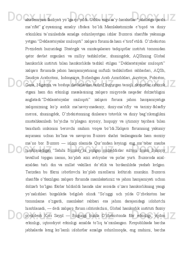 akademiyasi faoliyati yo’lga qo’yildi. Ushbu ezgu sa’y -harakatlar   “jaholatga qarshi
ma’rifat”   g’oyasining   amaliy   ifodasi   bo’ldi.   Mamlakatimizda   e’tiqod   va   diniy
erkinlikni   ta’minlashda   amalga   oshirilayotgan   ishlar   Buxoroi   sharifda   yakuniga
yetgan   “Deklaratsiyalar muloqoti” xalqaro forumi da ham e’tirof etildi.   O’zbekiston
Prezidenti   huzuridagi   Strategik   va   mintaqalararo   tadqiqotlar   instituti   tomonidan
qator   davlat   organlari   va   milliy   tashkilotlar,   shuningdek,   AQShning   Global
hamkorlik   instituti   bilan   hamkorlikda   tashkil   etilgan   “Deklaratsiyalar   muloqoti”
xalqaro   forumida   jahon   hamjamiyatining   nufuzli   tashkilotlari   rahbarlari,   AQSh,
Saudiya  Arabistoni,  Indoneziya,  Birlashgan   Arab  Amirliklari,  Avstriya,   Pokiston,
Gana, Nigeriya va boshqa davlatlardan tashrif buyurgan taniqli ekspertlar ishtirok
etgani   ham   din   erkinligi   masalasining   xalqaro   miqyosda   naqadar   dolzarbligini
anglatadi.“Deklaratsiyalar   muloqoti”   xalqaro   forumi   jahon   hamjamiyatiga
xalqimizning   ko’p   asrlik   ma’naviy -madaniy,   diniy -ma’rifiy   va   tarixiy -falsafiy
merosi,   shuningdek,   O’zbekistonning   dinlararo   totuvlik   va   diniy   bag’rikenglikni
mustahkamlash   bo’yicha   to’plagan   siyosiy,   huquqiy   va   ijtimoiy   tajribasi   bilan
tanishish   imkonini   beruvchi   muhim   voqea   bo’ldi.Xalqaro   forumning   yakuniy
anjumani   uchun   ko’hna   va   navqiron   Buxoro   shahri   tanlanganida   ham   ramziy
ma’no   bor.   Buxoro   —   islom   olamida   Qur’ondan   keyingi   eng   mo’tabar   manba
hisoblanadigan   “Sahihi   Buxoriy”ni   yozgan   muhaddislar   sultoni   Imom   Buxoriy
tavallud   topgan   zamin,   ko’plab   aziz   avliyolar   va   pirlar   yurti.   Buxoroda   azal -
azaldan   turli   din   va   millat   vakillari   do’stlik   va   birdamlikda   yashab   kelgan.
Tarixdan   bu   fikrni   isbotlovchi   ko’plab   misollarni   keltirish   mumkin.   Buxoroi
sharifda   o’tkazilgan   xalqaro   forumda   mamlakatimiz   va   jahon   hamjamiyati   uchun
dolzarb   bo’lgan   fikrlar   bildirildi   hamda   ular   asosida   o’zaro   hamkorlikning   yangi
yo’nalishlari   birgalikda   belgilab   olindi.   “So’nggi   uch   yilda   O’zbekiston   har
tomonlama   o’zgardi,   mamlakat   rahbari   esa   jahon   darajasidagi   islohotchi
hisoblanadi, —   dedi xalqaro forum ishtirokchisi, Global hamkorlik instituti faxriy
prezidenti   Kris   Saypl.   —   Bugungi   kunda   O’zbekistonda   fikr   erkinligi,   vijdon
erkinligi,   iqtisodiyot   erkinligi   amalda   to’liq   ta’minlangan.   Respublikada   barcha
jabhalarda   keng   ko’lamli   islohotlar   amalga   oshirilmoqda,   eng   muhimi,   barcha