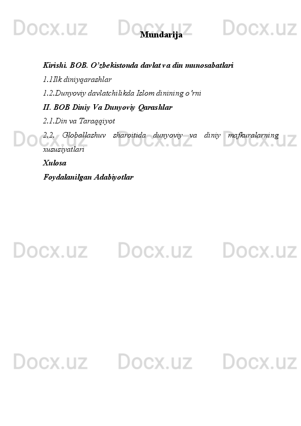 Mundarija
Kirishi. BOB.  O’zbekistonda davlat va din munosabatlari
1.1Ilk diniyqarashlar
1.2.D unyoviy davlatchilikda Islom dinining o’rni
II.   BOB  Diniy Va Dunyoviy Qarashlar
2.1.Din va Taraqqiyot
2.2.   Globallashuv   sharoitida   dunyoviy   va   diniy   mafkuralarning
xususiyatlari
Xu losa
Foydalanilgan Adabiyotlar
                  
                