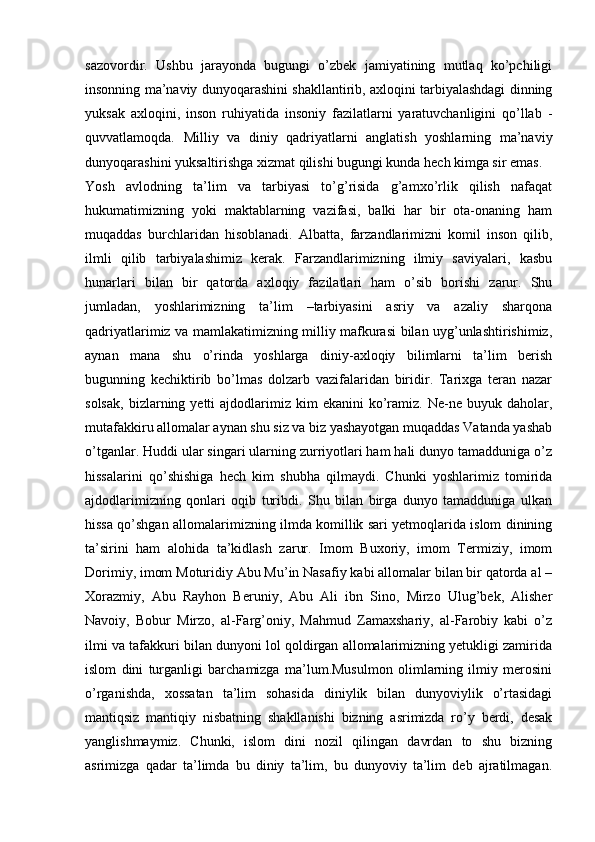 sazovordir.   Ushbu   jarayonda   bugungi   o’zbek   jamiyatining   mutlaq   ko’pchiligi
insonning ma’naviy dunyoqarashini shakllantirib, axloqini tarbiyalashdagi dinning
yuksak   axloqini,   inson   ruhiyatida   insoniy   fazilatlarni   yaratuvchanligini   qo’llab   -
quvvatlamoqda.   Milliy   va   diniy   qadriyatlarni   anglatish   yoshlarning   ma’naviy
dunyoqarashini yuksaltirishga xizmat qilishi bugungi kunda hech kimga sir emas.
Yosh   avlodning   ta’lim   va   tarbiyasi   to’g’risida   g’amxo’rlik   qilish   nafaqat
hukumatimizning   yoki   maktablarning   vazifasi,   balki   har   bir   ota-onaning   ham
muqaddas   burchlaridan   hisoblanadi.   Albatta,   farzandlarimizni   komil   inson   qilib,
ilmli   qilib   tarbiyalashimiz   kerak.   Farzandlarimizning   ilmiy   saviyalari,   kasbu
hunarlari   bilan   bir   qatorda   axloqiy   fazilatlari   ham   o’sib   borishi   zarur.   Shu
jumladan,   yoshlarimizning   ta’lim   –tarbiyasini   asriy   va   azaliy   sharqona
qadriyatlarimiz va mamlakatimizning milliy mafkurasi bilan uyg’unlashtirishimiz,
aynan   mana   shu   o’rinda   yoshlarga   diniy-axloqiy   bilimlarni   ta’lim   berish
bugunning   kechiktirib   bo’lmas   dolzarb   vazifalaridan   biridir.   Tarixga   teran   nazar
solsak,   bizlarning  yetti  ajdodlarimiz  kim   ekanini  ko’ramiz.  Ne-ne  buyuk  daholar,
mutafakkiru allomalar aynan shu siz va biz yashayotgan muqaddas Vatanda yashab
o’tganlar. Huddi ular singari ularning zurriyotlari ham hali dunyo tamadduniga o’z
hissalarini   qo’shishiga   hech   kim   shubha   qilmaydi.   Chunki   yoshlarimiz   tomirida
ajdodlarimizning   qonlari   oqib   turibdi.   Shu   bilan   birga   dunyo   tamadduniga   ulkan
hissa qo’shgan allomalarimizning ilmda komillik sari yetmoqlarida islom dinining
ta’sirini   ham   alohida   ta’kidlash   zarur.   Imom   Buxoriy,   imom   Termiziy,   imom
Dorimiy, imom Moturidiy Abu Mu’in Nasafiy kabi allomalar bilan bir qatorda al –
Xorazmiy,   Abu   Rayhon   Beruniy,   Abu   Ali   ibn   Sino,   Mirzo   Ulug’bek,   Alisher
Navoiy,   Bobur   Mirzo,   al-Farg’oniy,   Mahmud   Zamaxshariy,   al-Farobiy   kabi   o’z
ilmi va tafakkuri bilan dunyoni lol qoldirgan allomalarimizning yetukligi zamirida
islom   dini   turganligi   barchamizga   ma’lum.Musulmon   olimlarning   ilmiy   merosini
o’rganishda,   xossatan   ta’lim   sohasida   diniylik   bilan   dunyoviylik   o’rtasidagi
mantiqsiz   mantiqiy   nisbatning   shakllanishi   bizning   asrimizda   ro’y   berdi,   desak
yanglishmaymiz.   Chunki,   islom   dini   nozil   qilingan   davrdan   to   shu   bizning
asrimizga   qadar   ta’limda   bu   diniy   ta’lim,   bu   dunyoviy   ta’lim   deb   ajratilmagan. 