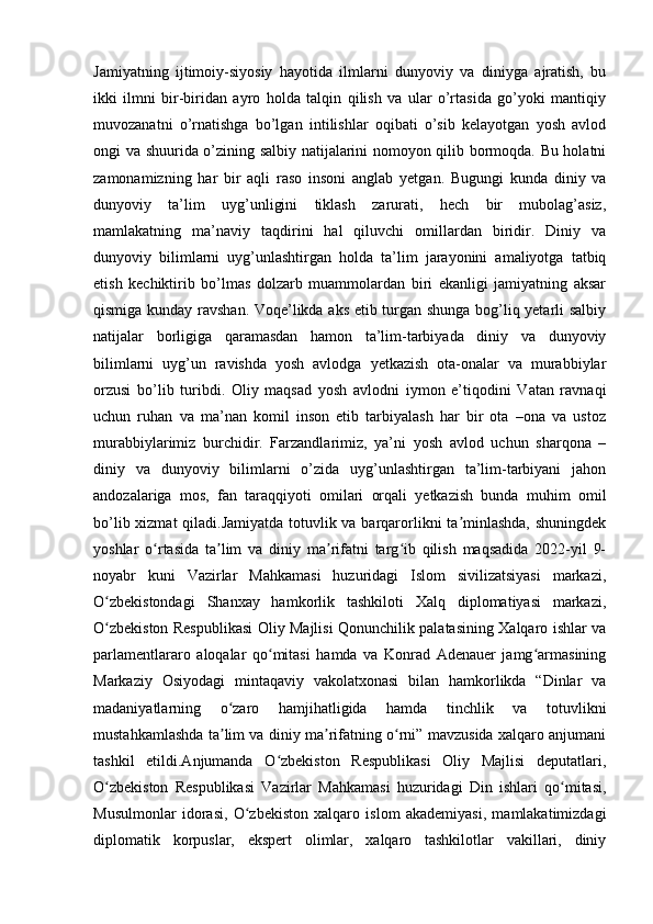 Jamiyatning   ijtimoiy-siyosiy   hayotida   ilmlarni   dunyoviy   va   diniyga   ajratish,   bu
ikki   ilmni   bir-biridan   ayro   holda   talqin   qilish   va   ular   o’rtasida   go’yoki   mantiqiy
muvozanatni   o’rnatishga   bo’lgan   intilishlar   oqibati   o’sib   kelayotgan   yosh   avlod
ongi va shuurida o’zining salbiy natijalarini nomoyon qilib bormoqda. Bu holatni
zamonamizning   har   bir   aqli   raso   insoni   anglab   yetgan.   Bugungi   kunda   diniy   va
dunyoviy   ta’lim   uyg’unligini   tiklash   zarurati,   hech   bir   mubolag’asiz,
mamlakatning   ma’naviy   taqdirini   hal   qiluvchi   omillardan   biridir.   Diniy   va
dunyoviy   bilimlarni   uyg’unlashtirgan   holda   ta’lim   jarayonini   amaliyotga   tatbiq
etish   kechiktirib   bo’lmas   dolzarb   muammolardan   biri   ekanligi   jamiyatning   aksar
qismiga kunday ravshan. Voqe’likda aks etib turgan shunga bog’liq yetarli salbiy
natijalar   borligiga   qaramasdan   hamon   ta’lim-tarbiyada   diniy   va   dunyoviy
bilimlarni   uyg’un   ravishda   yosh   avlodga   yetkazish   ota-onalar   va   murabbiylar
orzusi   bo’lib   turibdi.   Oliy   maqsad   yosh   avlodni   iymon   e’tiqodini   Vatan   ravnaqi
uchun   ruhan   va   ma’nan   komil   inson   etib   tarbiyalash   har   bir   ota   –ona   va   ustoz
murabbiylarimiz   burchidir.   Farzandlarimiz,   ya’ni   yosh   avlod   uchun   sharqona   –
diniy   va   dunyoviy   bilimlarni   o’zida   uyg’unlashtirgan   ta’lim-tarbiyani   jahon
andozalariga   mos,   fan   taraqqiyoti   omilari   orqali   yetkazish   bunda   muhim   omil
bo’lib xizmat  qiladi.Jamiyatda totuvlik va barqarorlikni ta minlashda, shuningdekʼ
yoshlar   o rtasida   ta lim   va   diniy   ma rifatni   targ ib   qilish   maqsadida   2022-yil   9-	
ʻ ʼ ʼ ʻ
noyabr   kuni   Vazirlar   Mahkamasi   huzuridagi   Islom   sivilizatsiyasi   markazi,
O zbekistondagi   Shanxay   hamkorlik   tashkiloti   Xalq   diplomatiyasi   markazi,	
ʻ
O zbekiston Respublikasi Oliy Majlisi Qonunchilik palatasining Xalqaro ishlar va
ʻ
parlamentlararo   aloqalar   qo mitasi   hamda   va   Konrad   Adenauer   jamg armasining	
ʻ ʻ
Markaziy   Osiyodagi   mintaqaviy   vakolatxonasi   bilan   hamkorlikda   “Dinlar   va
madaniyatlarning   o zaro   hamjihatligida   hamda   tinchlik   va   totuvlikni	
ʻ
mustahkamlashda ta lim va diniy ma rifatning o rni” mavzusida xalqaro anjumani
ʼ ʼ ʻ
tashkil   etildi.Anjumanda   O zbekiston   Respublikasi   Oliy   Majlisi   deputatlari,	
ʻ
O zbekiston   Respublikasi   Vazirlar   Mahkamasi   huzuridagi   Din   ishlari   qo mitasi,	
ʻ ʻ
Musulmonlar   idorasi,   O zbekiston   xalqaro   islom   akademiyasi,   mamlakatimizdagi	
ʻ
diplomatik   korpuslar,   ekspert   olimlar,   xalqaro   tashkilotlar   vakillari,   diniy 