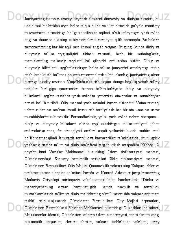 Jamiyatning   ijtimoiy-siyosiy   hayotida   ilmlarni   dunyoviy   va   diniyga   ajratish,   bu
ikki   ilmni   bir-biridan   ayro   holda   talqin   qilish   va   ular   o’rtasida   go’yoki   mantiqiy
muvozanatni   o’rnatishga   bo’lgan   intilishlar   oqibati   o’sib   kelayotgan   yosh   avlod
ongi va shuurida o’zining salbiy natijalarini nomoyon qilib bormoqda. Bu holatni
zamonamizning   har   bir   aqli   raso   insoni   anglab   yetgan.   Bugungi   kunda   diniy   va
dunyoviy   ta’lim   uyg’unligini   tiklash   zarurati,   hech   bir   mubolag’asiz,
mamlakatning   ma’naviy   taqdirini   hal   qiluvchi   omillardan   biridir.   Diniy   va
dunyoviy   bilimlarni   uyg’unlashtirgan   holda   ta’lim   jarayonini   amaliyotga   tatbiq
etish   kechiktirib   bo’lmas   dolzarb   muammolardan   biri   ekanligi   jamiyatning   aksar
qismiga kunday ravshan. Voqe’likda aks etib turgan shunga bog’liq yetarli salbiy
natijalar   borligiga   qaramasdan   hamon   ta’lim-tarbiyada   diniy   va   dunyoviy
bilimlarni   uyg’un   ravishda   yosh   avlodga   yetkazish   ota-onalar   va   murabbiylar
orzusi   bo’lib   turibdi.   Oliy   maqsad   yosh   avlodni   iymon   e’tiqodini   Vatan   ravnaqi
uchun   ruhan   va   ma’nan   komil   inson   etib   tarbiyalash   har   bir   ota   –ona   va   ustoz
murabbiylarimiz   burchidir.   Farzandlarimiz,   ya’ni   yosh   avlod   uchun   sharqona   –
diniy   va   dunyoviy   bilimlarni   o’zida   uyg’unlashtirgan   ta’lim-tarbiyani   jahon
andozalariga   mos,   fan   taraqqiyoti   omilari   orqali   yetkazish   bunda   muhim   omil
bo’lib xizmat  qiladi.Jamiyatda totuvlik va barqarorlikni ta minlashda, shuningdekʼ
yoshlar   o rtasida   ta lim   va   diniy   ma rifatni   targ ib   qilish   maqsadida   2022-yil   9-	
ʻ ʼ ʼ ʻ
noyabr   kuni   Vazirlar   Mahkamasi   huzuridagi   Islom   sivilizatsiyasi   markazi,
O zbekistondagi   Shanxay   hamkorlik   tashkiloti   Xalq   diplomatiyasi   markazi,	
ʻ
O zbekiston Respublikasi Oliy Majlisi Qonunchilik palatasining Xalqaro ishlar va
ʻ
parlamentlararo   aloqalar   qo mitasi   hamda   va   Konrad   Adenauer   jamg armasining	
ʻ ʻ
Markaziy   Osiyodagi   mintaqaviy   vakolatxonasi   bilan   hamkorlikda   “Dinlar   va
madaniyatlarning   o zaro   hamjihatligida   hamda   tinchlik   va   totuvlikni	
ʻ
mustahkamlashda ta lim va diniy ma rifatning o rni” mavzusida xalqaro anjumani
ʼ ʼ ʻ
tashkil   etildi.Anjumanda   O zbekiston   Respublikasi   Oliy   Majlisi   deputatlari,	
ʻ
O zbekiston   Respublikasi   Vazirlar   Mahkamasi   huzuridagi   Din   ishlari   qo mitasi,	
ʻ ʻ
Musulmonlar   idorasi,   O zbekiston   xalqaro   islom   akademiyasi,   mamlakatimizdagi	
ʻ
diplomatik   korpuslar,   ekspert   olimlar,   xalqaro   tashkilotlar   vakillari,   diniy