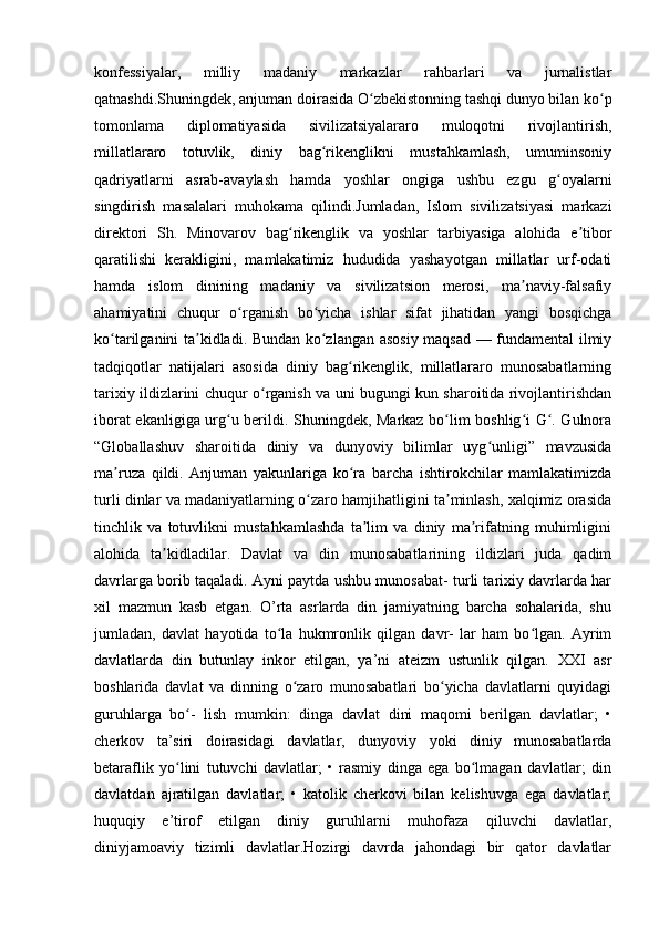 konfessiyalar,   milliy   madaniy   markazlar   rahbarlari   va   jurnalistlar
qatnashdi.Shuningdek, anjuman doirasida O zbekistonning tashqi dunyo bilan ko pʻ ʻ
tomonlama   diplomatiyasida   sivilizatsiyalararo   muloqotni   rivojlantirish,
millatlararo   totuvlik,   diniy   bag rikenglikni   mustahkamlash,   umuminsoniy	
ʻ
qadriyatlarni   asrab-avaylash   hamda   yoshlar   ongiga   ushbu   ezgu   g oyalarni	
ʻ
singdirish   masalalari   muhokama   qilindi.Jumladan,   Islom   sivilizatsiyasi   markazi
direktori   Sh.   Minovarov   bag rikenglik   va   yoshlar   tarbiyasiga   alohida   e tibor	
ʻ ʼ
qaratilishi   kerakligini,   mamlakatimiz   hududida   yashayotgan   millatlar   urf-odati
hamda   islom   dinining   madaniy   va   sivilizatsion   merosi,   ma naviy-falsafiy	
ʼ
ahamiyatini   chuqur   o rganish   bo yicha   ishlar   sifat   jihatidan   yangi   bosqichga	
ʻ ʻ
ko tarilganini ta kidladi. Bundan ko zlangan asosiy maqsad — fundamental ilmiy	
ʻ ʼ ʻ
tadqiqotlar   natijalari   asosida   diniy   bag rikenglik,   millatlararo   munosabatlarning	
ʻ
tarixiy ildizlarini chuqur o rganish va uni bugungi kun sharoitida rivojlantirishdan	
ʻ
iborat ekanligiga urg u berildi. Shuningdek, Markaz bo lim boshlig i G . Gulnora	
ʻ ʻ ʻ ʻ
“Globallashuv   sharoitida   diniy   va   dunyoviy   bilimlar   uyg unligi”   mavzusida	
ʻ
ma ruza   qildi.   Anjuman   yakunlariga   ko ra   barcha   ishtirokchilar   mamlakatimizda	
ʼ ʻ
turli dinlar va madaniyatlarning o zaro hamjihatligini ta minlash, xalqimiz orasida	
ʻ ʼ
tinchlik   va   totuvlikni   mustahkamlashda   ta lim   va   diniy   ma rifatning   muhimligini	
ʼ ʼ
alohida   ta kidladilar.   Davlat   va   din   munosabatlarining   ildizlari   juda   qadim	
ʼ
davrlarga borib taqaladi. Ayni paytda ushbu munosabat- turli tarixiy davrlarda har
xil   mazmun   kasb   etgan.   O’rta   asrlarda   din   jamiyatning   barcha   sohalarida,   shu
jumladan,   davlat   hayotida   to la   hukmronlik   qilgan   davr-   lar   ham   bo lgan.   Ayrim	
ʻ ʻ
davlatlarda   din   butunlay   inkor   etilgan,   ya’ni   ateizm   ustunlik   qilgan.   XXI   asr
boshlarida   davlat   va   dinning   o zaro   munosabatlari   bo yicha   davlatlarni   quyidagi	
ʻ ʻ
guruhlarga   bo -   lish   mumkin:   dinga   davlat   dini   maqomi   berilgan   davlatlar;   •	
ʻ
cherkov   ta’siri   doirasidagi   davlatlar,   dunyoviy   yoki   diniy   munosabatlarda
betaraflik   yo lini   tutuvchi   davlatlar;   •   rasmiy   dinga   ega   bo lmagan   davlatlar;   din
ʻ ʻ
davlatdan   ajratilgan   davlatlar;   •   katolik   cherkovi   bilan   kelishuvga   ega   davlatlar;
huquqiy   e’tirof   etilgan   diniy   guruhlarni   muhofaza   qiluvchi   davlatlar,
diniyjamoaviy   tizimli   davlatlar.Hozirgi   davrda   jahondagi   bir   qator   davlatlar 