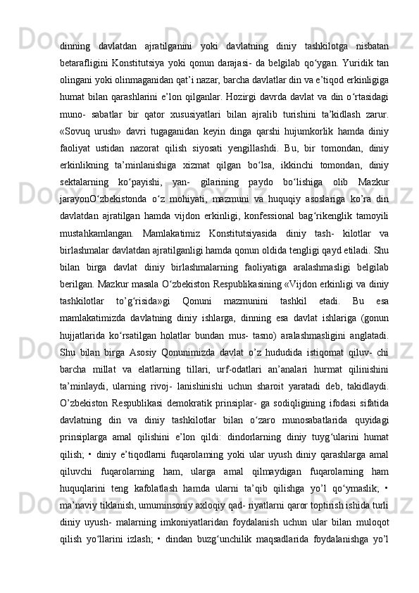 dinning   davlatdan   ajratilganini   yoki   davlatning   diniy   tashkilotga   nisbatan
betarafligini   Konstitutsiya   yoki   qonun   darajasi-   da   belgilab   qo ygan.   Yuridik   tanʻ
olingani yoki olinmaganidan qat’i nazar, barcha davlatlar din va e’tiqod erkinligiga
humat   bilan   qarashlarini   e’lon  qilganlar.   Hozirgi   davrda   davlat   va  din   o rtasidagi	
ʻ
muno-   sabatlar   bir   qator   xususiyatlari   bilan   ajralib   turishini   ta’kidlash   zarur.
«Sovuq   urush»   davri   tugaganidan   keyin   dinga   qarshi   hujumkorlik   hamda   diniy
faoliyat   ustidan   nazorat   qilish   siyosati   yengillashdi.   Bu,   bir   tomondan,   diniy
erkinlikning   ta’minlanishiga   xizmat   qilgan   bo lsa,   ikkinchi   tomondan,   diniy	
ʻ
sektalarning   ko payishi,   yan-   gilarining   paydo   bo lishiga   olib   Mazkur	
ʻ ʻ
jarayonO zbekistonda   o z   mohiyati,   mazmuni   va   huquqiy   asoslariga   ko’ra   din	
ʻ ʻ
davlatdan   ajratilgan   hamda   vijdon   erkinligi,   konfessional   bag rikenglik   tamoyili	
ʻ
mustahkamlangan.   Mamlakatimiz   Konstitutsiyasida   diniy   tash-   kilotlar   va
birlashmalar davlatdan ajratilganligi hamda qonun oldida tengligi qayd etiladi. Shu
bilan   birga   davlat   diniy   birlashmalarning   faoliyatiga   aralashmasligi   belgilab
berilgan. Mazkur masala O zbekiston Respublikasining «Vijdon erkinligi va diniy	
ʻ
tashkilotlar   to’g risida»gi   Qonuni   mazmunini   tashkil   etadi.   Bu   esa	
ʻ
mamlakatimizda   davlatning   diniy   ishlarga,   dinning   esa   davlat   ishlariga   (gonun
hujjatlarida   ko rsatilgan   holatlar   bundan   mus-   tasno)   aralashmasligini   anglatadi.	
ʻ
Shu   bilan   birga   Asosiy   Qonunimizda   davlat   o’z   hududida   istiqomat   qiluv-   chi
barcha   millat   va   elatlarning   tillari,   urf-odatlari   an’analari   hurmat   qilinishini
ta’minlaydi,   ularning   rivoj-   lanishinishi   uchun   sharoit   yaratadi   deb,   takidlaydi.
O’zbekiston   Respublikasi   demokratik   prinsiplar-   ga   sodiqligining   ifodasi   sifatida
davlatning   din   va   diniy   tashkilotlar   bilan   o zaro   munosabatlarida   quyidagi	
ʻ
prinsiplarga   amal   qilishini   e’lon   qildi:   dindorlarning   diniy   tuyg ularini   humat	
ʻ
qilish;   •   diniy   e’tiqodlarni   fuqarolaming   yoki   ular   uyush   diniy   qarashlarga   amal
qiluvchi   fuqarolarning   ham,   ularga   amal   qilmaydigan   fuqarolarning   ham
huquqlarini   teng   kafolatlash   hamda   ularni   ta’qib   qilishga   yo’l   qo ymaslik;   •	
ʻ
ma’naviy tiklanish, umuminsoniy axloqiy qad- riyatlarni qaror toptirish ishida turli
diniy   uyush-   malarning   imkoniyatlaridan   foydalanish   uchun   ular   bilan   muloqot
qilish   yo llarini   izlash;   •   dindan   buzg unchilik   maqsadlarida   foydalanishga   yo’l	
ʻ ʻ 