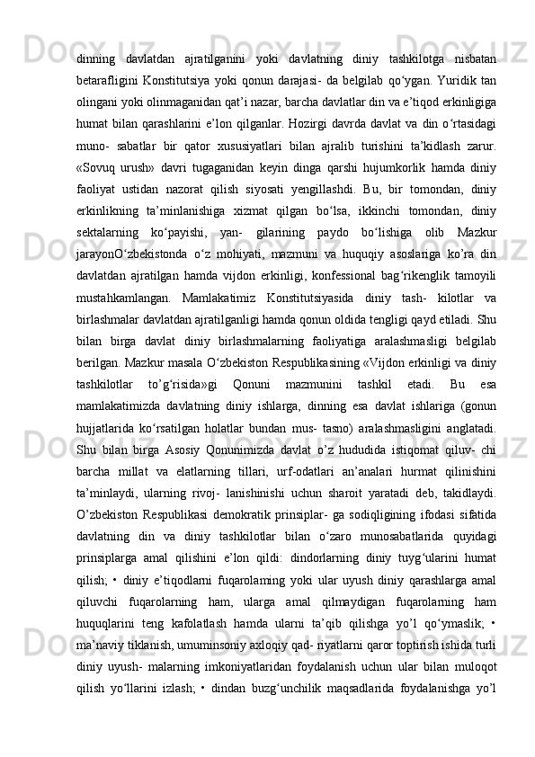 dinning   davlatdan   ajratilganini   yoki   davlatning   diniy   tashkilotga   nisbatan
betarafligini   Konstitutsiya   yoki   qonun   darajasi-   da   belgilab   qo ygan.   Yuridik   tanʻ
olingani yoki olinmaganidan qat’i nazar, barcha davlatlar din va e’tiqod erkinligiga
humat   bilan   qarashlarini   e’lon  qilganlar.   Hozirgi   davrda   davlat   va  din   o rtasidagi	
ʻ
muno-   sabatlar   bir   qator   xususiyatlari   bilan   ajralib   turishini   ta’kidlash   zarur.
«Sovuq   urush»   davri   tugaganidan   keyin   dinga   qarshi   hujumkorlik   hamda   diniy
faoliyat   ustidan   nazorat   qilish   siyosati   yengillashdi.   Bu,   bir   tomondan,   diniy
erkinlikning   ta’minlanishiga   xizmat   qilgan   bo lsa,   ikkinchi   tomondan,   diniy	
ʻ
sektalarning   ko payishi,   yan-   gilarining   paydo   bo lishiga   olib   Mazkur	
ʻ ʻ
jarayonO zbekistonda   o z   mohiyati,   mazmuni   va   huquqiy   asoslariga   ko’ra   din	
ʻ ʻ
davlatdan   ajratilgan   hamda   vijdon   erkinligi,   konfessional   bag rikenglik   tamoyili	
ʻ
mustahkamlangan.   Mamlakatimiz   Konstitutsiyasida   diniy   tash-   kilotlar   va
birlashmalar davlatdan ajratilganligi hamda qonun oldida tengligi qayd etiladi. Shu
bilan   birga   davlat   diniy   birlashmalarning   faoliyatiga   aralashmasligi   belgilab
berilgan. Mazkur masala O zbekiston Respublikasining «Vijdon erkinligi va diniy	
ʻ
tashkilotlar   to’g risida»gi   Qonuni   mazmunini   tashkil   etadi.   Bu   esa	
ʻ
mamlakatimizda   davlatning   diniy   ishlarga,   dinning   esa   davlat   ishlariga   (gonun
hujjatlarida   ko rsatilgan   holatlar   bundan   mus-   tasno)   aralashmasligini   anglatadi.	
ʻ
Shu   bilan   birga   Asosiy   Qonunimizda   davlat   o’z   hududida   istiqomat   qiluv-   chi
barcha   millat   va   elatlarning   tillari,   urf-odatlari   an’analari   hurmat   qilinishini
ta’minlaydi,   ularning   rivoj-   lanishinishi   uchun   sharoit   yaratadi   deb,   takidlaydi.
O’zbekiston   Respublikasi   demokratik   prinsiplar-   ga   sodiqligining   ifodasi   sifatida
davlatning   din   va   diniy   tashkilotlar   bilan   o zaro   munosabatlarida   quyidagi	
ʻ
prinsiplarga   amal   qilishini   e’lon   qildi:   dindorlarning   diniy   tuyg ularini   humat	
ʻ
qilish;   •   diniy   e’tiqodlarni   fuqarolaming   yoki   ular   uyush   diniy   qarashlarga   amal
qiluvchi   fuqarolarning   ham,   ularga   amal   qilmaydigan   fuqarolarning   ham
huquqlarini   teng   kafolatlash   hamda   ularni   ta’qib   qilishga   yo’l   qo ymaslik;   •	
ʻ
ma’naviy tiklanish, umuminsoniy axloqiy qad- riyatlarni qaror toptirish ishida turli
diniy   uyush-   malarning   imkoniyatlaridan   foydalanish   uchun   ular   bilan   muloqot
qilish   yo llarini   izlash;   •   dindan   buzg unchilik   maqsadlarida   foydalanishga   yo’l	
ʻ ʻ