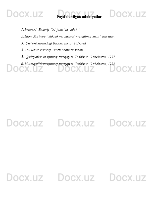 Foydalanilgan adabiyotlar
1. Imom Al- Buxoriy “Al-jome’ as-sahih “
2. Islom Karimov “Yuksak ma’naviyat - yengilmas kuch” asaridan
3.  Qur’oni karimdagi Baqara surasi 201-oyat
4. Abu Nasir Farobiy “Fozil odamlar shahri “
5.  Qadriyatlar va ijtimoiy taraqqiyot. Toshkent: O’zbekiston. 1997.
6. Mustaqqillik va ijtimoiy taraqqiyot. Toshkent: O’zbekiston, 1998. 