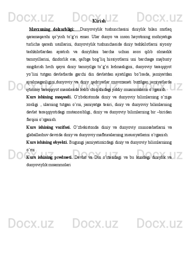 Kirish
  Mavzuning   dolzarbligi:           Dunyoviylik   tushunchasini   diniylik   bilan   mutlaq
qarama qarshi   qo’yish   to’g’ri   emas.   Ular   dunyo   va   inson   hayotining   mohiyatiga
turlicha   qarash   usullarini,   dunyoviylik   tushunchasida   diniy   tashkilotlarni   siyosiy
tashkilotlardan   ajratish   va   diniylikni   barcha   uchun   asos   qilib   olmaslik
tamoyillarini,   dindorlik   esa,   qalbga   bog’liq   hissiyotlarni   uni   barchaga   majburiy
singdirish   hech   qaysi   diniy   tamoyilga   to’g’ri   kelmasligini,   dunyoviy   taraqqiyot
yo’lini   tutgan   davlatlarda   garchi   din   davlatdan   ajratilgan   bo’lsa da,   jamiyatdan
ajralmaganligini,dunyoviy   va   diniy   qadriyatlar   muvozanati   buzilgan   jamiyatlarda
ijtimoiy taraqqiyot masalasida kelib chiqishidagi jiddiy muammolarni o’rganish. 
Kurs   ishining   maqsadi.   O’zbekistonda   diniy   va   dunyoviy   bilimlarning   o’ziga
xosligi   ,   ularning   tutgan   o’rni,   jamiyatga   tasiri,   diniy   va   dunyoviy   bilimlarning
davlat   taraqqiyotidagi   mutanosibligi,   diniy   va   dunyoviy   bilimlarning   bir   –biridan
farqini o’rganish. 
Kurs   ishining   vazifasi.   O’zbekistonda   diniy   va   dunyoviy   munosabatlarni   va
glaballashuv davrida diniy va dunyoviy mafkuralarning xususiyatlarini o’rganish. 
Kurs ishining obyekti.  Bugungi jamiyatimizdagi diniy va dunyoviy bilimlarninng
o’rni .
Kurs   ishining   predmeti.   Davlat   va   Din   o’rtasidagi   va   bu   kundagi   diniylik   va
dunyoviylik moammolari 