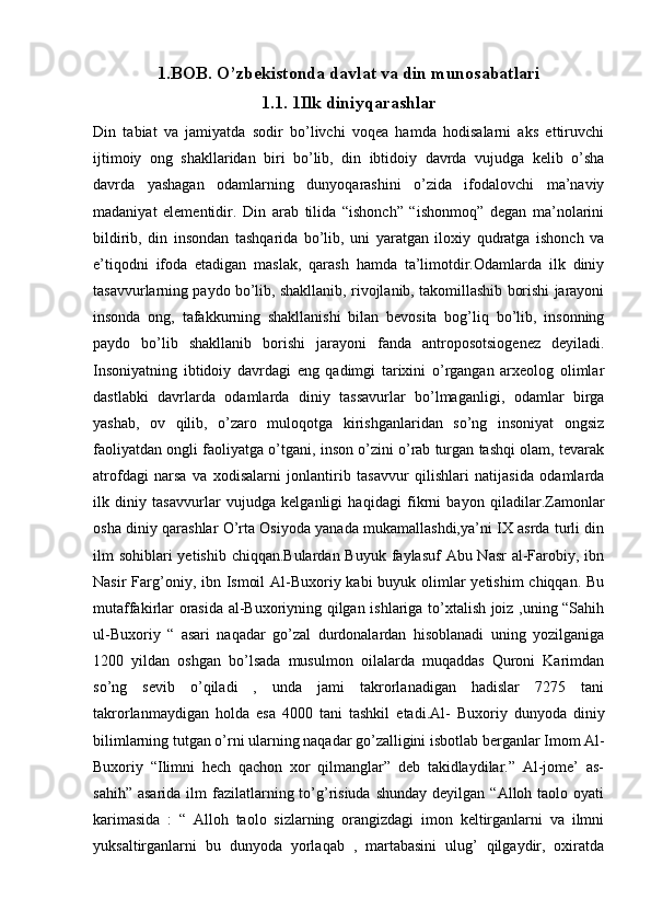 1.BOB.  O’ zbekistonda davlat va din munosabatlari
1.1. 1Ilk diniyqarashlar
Din   tabiat   va   jamiyatda   sodir   bo’livchi   voqea   hamda   hodisalarni   aks   ettiruvchi
ijtimoiy   ong   shakllaridan   biri   bo’lib,   din   ibtidoiy   davrda   vujudga   kelib   o’sha
davrda   yashagan   odamlarning   dunyoqarashini   o’zida   ifodalovchi   ma’naviy
madaniyat   elementidir.   Din   arab   tilida   “ishonch”   “ishonmoq”   degan   ma’nolarini
bildirib,   din   insondan   tashqarida   bo’lib,   uni   yaratgan   iloxiy   qudratga   ishonch   va
e’tiqodni   ifoda   etadigan   maslak,   qarash   hamda   ta’limotdir.Odamlarda   ilk   diniy
tasavvurlarning paydo bo’lib, shakllanib, rivojlanib, takomillashib borishi jarayoni
insonda   ong,   tafakkurning   shakllanishi   bilan   bevosita   bog’liq   bo’lib,   insonning
paydo   bo’lib   shakllanib   borishi   jarayoni   fanda   antroposotsiogenez   deyiladi.
Insoniyatning   ibtidoiy   davrdagi   eng   qadimgi   tarixini   o’rgangan   arxeolog   olimlar
dastlabki   davrlarda   odamlarda   diniy   tassavurlar   bo’lmaganligi,   odamlar   birga
yashab,   ov   qilib,   o’zaro   muloqotga   kirishganlaridan   so’ng   insoniyat   ongsiz
faoliyatdan ongli faoliyatga o’tgani, inson o’zini o’rab turgan tashqi olam, tevarak
atrofdagi   narsa   va   xodisalarni   jonlantirib   tasavvur   qilishlari   natijasida   odamlarda
ilk   diniy   tasavvurlar   vujudga   kelganligi   haqidagi   fikrni   bayon   qiladilar.Zamonlar
osha diniy qarashlar O’rta Osiyoda yanada mukamallashdi,ya’ni IX asrda turli din
ilm sohiblari  yetishib chiqqan.Bulardan Buyuk faylasuf  Abu Nasr  al-Farobiy, ibn
Nasir  Farg’oniy, ibn Ismoil  Al-Buxoriy kabi buyuk olimlar  yetishim  chiqqan. Bu
mutaffakirlar orasida al-Buxoriyning qilgan ishlariga to’xtalish joiz ,uning “Sahih
ul-Buxoriy   “   asari   naqadar   go’zal   durdonalardan   hisoblanadi   uning   yozilganiga
1200   yildan   oshgan   bo’lsada   musulmon   oilalarda   muqaddas   Quroni   Karimdan
so’ng   sevib   o’qiladi   ,   unda   jami   takrorlanadigan   hadislar   7275   tani
takrorlanmaydigan   holda   esa   4000   tani   tashkil   etadi.Al-   Buxoriy   dunyoda   diniy
bilimlarning tutgan o’rni ularning naqadar go’zalligini isbotlab berganlar Imom Al-
Buxoriy   “Ilimni   hech   qachon   xor   qilmanglar”   deb   takidlaydilar.”   Al-jome’   as-
sahih”  asarida  ilm  fazilatlarning to’g’risiuda  shunday  deyilgan  “Alloh taolo  oyati
karimasida   :   “   Alloh   taolo   sizlarning   orangizdagi   imon   keltirganlarni   va   ilmni
yuksaltirganlarni   bu   dunyoda   yorlaqab   ,   martabasini   ulug’   qilgaydir,   oxiratda