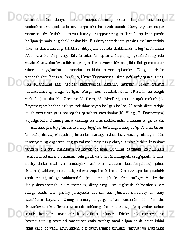 ta limotdir.Din   dunyo,   inson,   mavjudotlarning   kelib   chiqishi,   insonningʼ
yashashdan   maqsadi   kabi   savollarga   o zicha   javob   beradi.   Dunyoviy   ilm   nuqtai	
ʻ
nazaridan   din   kishilik   jamiyati   tarixiy   taraqqiyotining   ma lum   bosqichida   paydo	
ʼ
bo lgan ijtimoiy ong shakllaridan biri. Bu dunyoqarash jamiyatning ma lum tarixiy	
ʻ ʼ
davr  va sharoitlaridagi  talablari, ehtiyojlari  asosida  shakllanadi.  Ulug  mutafakkir	
ʻ
Abu   Nasr   Forobiy   dinga   falsafa   bilan   bir   qatorda   haqiqatga   yetishishning   ikki
mustaqil usulidan biri sifatida qaragan. Forobiyning fikricha, falsafadagi masalalar
isbotini   payg ambarlar   ramzlar   shaklida   bayon   qilganlar.   Dinga   turlicha	
ʻ
yondoshishni Beruniy, Ibn Sino, Umar Xayyomning ijtimoiy-falsafiy qarashlarida,
Ibn   Rushdning   ikki   haqiqat   nazariyasida   kuzatish   mumkin.   18-asr   fransuz
faylasuflarining   dinga   bo lgan   o ziga   xos   yondashuvlari,   19-asrda   mifologik	
ʻ ʻ
maktab   (aka-uka   Ya.   Grim   va   V.   Grim,   M.   Myuller),   antropologik   maktab   (L.
Feyerbax) va boshqa turli yo nalishlar paydo bo lgan bo lsa, 20-asrda dinni tadqiq	
ʻ ʻ ʻ
qilish yuzasidan yana boshqacha qarash va nazariyalar (K. Yung , E. Dyurkxeym)
vujudga   keldi.Dinning   nima   ekanligi   turlicha   izohlansada,   umuman   ol   ganda   din
— ishonmoqlik tuyg usidir. Bunday tuyg usi bo lmagan xalq yo q. Chunki biron-	
ʻ ʻ ʻ ʻ
bir   xalq   dinsiz,   e tiqodsiz,   biron-bir   narsaga   ishonchsiz   yashay   olmaydi.   Din	
ʼ
insoniyatning eng teran, eng go zal ma naviy-ruhiy ehtiyojlaridan biridir. Insoniyat	
ʻ ʼ
tarixida   din   turli   shakllarda   namoyon   bo lgan.   Dinning   dastlabki   ko rinishlari	
ʻ ʻ
fetishizm, totemizm, animizm, sehrgarlik va b.dir. Shuningdek, urug qabila dinlari,	
ʻ
milliy   dinlar   (iudaizm,   hinduiylik,   sintoizm,   daosizm,   konfutsiychilik),   jahon
dinlari   (buddizm,   xristianlik,   islom)   vujudga   kelgan.   Din   avvaliga   ko pxudolik	
ʻ
(poli-teistik), so ngra yakkaxudolik (monoteistik) ko rinishida bo lgan. Har bir din	
ʻ ʻ ʻ
diniy   dunyoqarash,   diniy   marosim,   diniy   tuyg u   va   sig inish   ob yektlarini   o z	
ʻ ʻ ʼ ʻ
ichiga   oladi.   Har   qanday   jamiyatda   din   ma lum   ijtimoiy,   ma naviy   va   ruhiy
ʼ ʼ
vazifalarni   bajaradi.   Uning   ijtimoiy   hayotga   ta siri   kuchlidir.   Har   bir   din	
ʼ
dindorlarini   o z   ta limoti   doirasida   saklashga   harakat   qiladi,   o z   qavmlari   uchun	
ʻ ʼ ʻ
tasalli   beruvchi,   ovutuvchilik   vazifasini   o taydi.   Dinlar   o z   marosim   va	
ʻ ʻ
bayramlarining   qavmlari   tomonidan   qatiy   tartibga   amal   qilgan   holda   bajarilishini
shart   qilib   qo yadi,   shuningdek,   o z   qavmlarining   birligini,   jamiyat   va   shaxsning	
ʻ ʻ