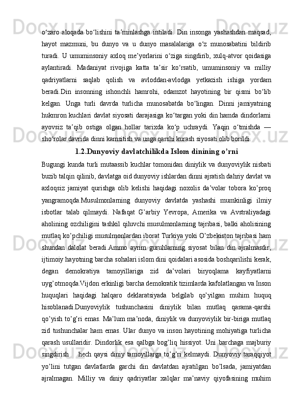 o zaro   aloqada   bo lishini   ta minlashga   intiladi.   Din   insonga   yashashdan   maqsad,ʻ ʻ ʼ
hayot   mazmuni,   bu   dunyo   va   u   dunyo   masalalariga   o z   munosabatini   bildirib	
ʻ
turadi.   U   umuminsoniy   axloq   me yorlarini   o ziga   singdirib,   xulq-atvor   qoidasiga	
ʼ ʻ
aylantiradi.   Madaniyat   rivojiga   katta   ta sir   ko rsatib,   umuminsoniy   va   milliy	
ʼ ʻ
qadriyatlarni   saqlab   qolish   va   avloddan-avlodga   yetkazish   ishiga   yordam
beradi.Din   insonning   ishonchli   hamrohi,   odamzot   hayotining   bir   qismi   bo lib	
ʻ
kelgan.   Unga   turli   davrda   turlicha   munosabatda   bo lingan.   Dinni   jamiyatning	
ʻ
hukmron kuchlari davlat siyosati  darajasiga ko targan yoki din hamda dindorlarni	
ʻ
ayovsiz   ta qib   ostiga   olgan   hollar   tarixda   ko p   uchraydi.   Yaqin   o tmishda   —	
ʼ ʻ ʻ
sho rolar davrida dinni kamsitish va unga qarshi kurash siyosati olib borildi.	
ʻ
1.2.D unyoviy davlatchilikda Islom dinining o’rni
Bugungi kunda turli mutaassib  kuchlar tomonidan diniylik va dunyoviylik nisbati
buzib talqin qilinib, davlatga oid dunyoviy ishlardan dinni ajratish dahriy davlat va
axloqsiz   jamiyat   qurishga   olib   kelishi   haqidagi   noxolis   da’volar   tobora   ko’proq
yangramoqda.Musulmonlarning   dunyoviy   davlatda   yashashi   mumkinligi   ilmiy
isbotlar   talab   qilmaydi.   Nafaqat   G’arbiy   Yevropa,   Amerika   va   Avstraliyadagi
aholining ozchiligini  tashkil  qiluvchi  musulmonlarning tajribasi, balki aholisining
mutlaq ko’pchiligi musulmonlardan iborat Turkiya yoki O’zbekiston tajribasi ham
shundan   dalolat   beradi.Ammo   ayrim   guruhlarning   siyosat   bilan   din   ajralmasdir,
ijtimoiy hayotning barcha sohalari islom dini qoidalari asosida boshqarilishi kerak,
degan   demokratiya   tamoyillariga   zid   da’volari   biryoqlama   kayfiyatlarni
uyg’otmoqda.Vijdon erkinligi barcha demokratik tizimlarda kafolatlangan va Inson
huquqlari   haqidagi   halqaro   deklaratsiyada   belgilab   qo’yilgan   muhim   huquq
hisoblanadi.Dunyoviylik   tushunchasini   diniylik   bilan   mutlaq   qarama-qarshi
qo’yish to’g’ri emas.  Ma’lum ma’noda, diniylik va dunyoviylik bir-biriga mutlaq
zid   tushunchalar   ham   emas.   Ular   dunyo   va   inson   hayotining   mohiyatiga   turlicha
qarash   usullaridir.   Dindorlik   esa   qalbga   bog’liq   hissiyot.   Uni   barchaga   majburiy
singdirish       hech qaysi  diniy tamoyillarga to’g’ri  kelmaydi. Dunyoviy taraqqiyot
yo’lini   tutgan   davlatlarda   garchi   din   davlatdan   ajratilgan   bo’lsada,   jamiyatdan
ajralmagan.   Milliy   va   diniy   qadriyatlar   xalqlar   ma’naviy   qiyofasining   muhim 