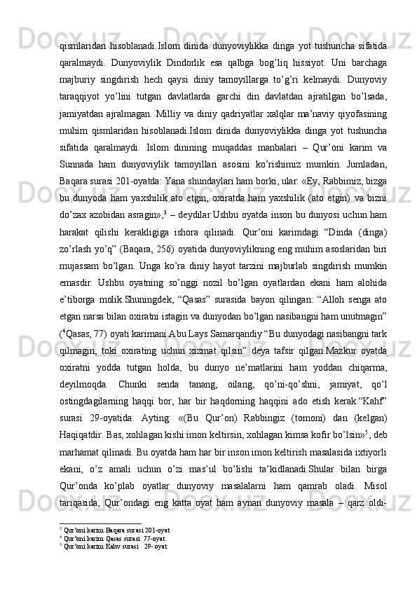 qismlaridan   hisoblanadi.Islom   dinida   dunyoviylikka   dinga   yot   tushuncha   sifatida
qaralmaydi.   Dunyoviylik   Dindorlik   esa   qalbga   bog’liq   hissiyot.   Uni   barchaga
majburiy   singdirish   hech   qaysi   diniy   tamoyillarga   to’g’ri   kelmaydi.   Dunyoviy
taraqqiyot   yo’lini   tutgan   davlatlarda   garchi   din   davlatdan   ajratilgan   bo’lsada,
jamiyatdan  ajralmagan.   Milliy   va  diniy   qadriyatlar   xalqlar   ma’naviy   qiyofasining
muhim   qismlaridan   hisoblanadi.Islom   dinida   dunyoviylikka   dinga   yot   tushuncha
sifatida   qaralmaydi.   Islom   dinining   muqaddas   manbalari   –   Qur’oni   karim   va
Sunnada   ham   dunyoviylik   tamoyillari   asosini   ko’rishimiz   mumkin.   Jumladan,
Baqara surasi 201-oyatda: Yana shundaylari ham borki, ular: «Ey, Rabbimiz, bizga
bu   dunyoda   ham   yaxshilik   ato   etgin,   oxiratda   ham   yaxshilik   (ato   etgin)   va   bizni
do’zax azobidan asragin», 3
  – deydilar.Ushbu oyatda inson bu dunyosi uchun ham
harakat   qilishi   kerakligiga   ishora   qilinadi.   Qur’oni   karimdagi   “Dinda   (dinga)
zo’rlash yo’q” (Baqara, 256) oyatida dunyoviylikning eng muhim asoslaridan biri
mujassam   bo’lgan.   Unga   ko’ra   diniy   hayot   tarzini   majburlab   singdirish   mumkin
emasdir.   Ushbu   oyatning   so’nggi   nozil   bo’lgan   oyatlardan   ekani   ham   alohida
e’tiborga   molik.Shuningdek,   “Qasas”   surasida   bayon   qilingan:   “Alloh   senga   ato
etgan narsa bilan oxiratni istagin va dunyodan bo’lgan nasibangni ham unutmagin”
( 4
Qasas, 77) oyati karimani Abu Lays Samarqandiy “Bu dunyodagi nasibangni tark
qilmagin,   toki   oxirating   uchun   xizmat   qilsin”   deya   tafsir   qilgan.Mazkur   oyatda
oxiratni   yodda   tutgan   holda,   bu   dunyo   ne’matlarini   ham   yoddan   chiqarma,
deyilmoqda.   Chunki   senda   tanang,   oilang,   qo’ni-qo’shni,   jamiyat,   qo’l
ostingdagilarning   haqqi   bor,   har   bir   haqdorning   haqqini   ado   etish   kerak.“Kahf”
surasi   29-oyatida:   Ayting:   «(Bu   Qur’on)   Rabbingiz   (tomoni)   dan   (kelgan)
Haqiqatdir. Bas, xohlagan kishi imon keltirsin, xohlagan kimsa kofir bo’lsin» 5
, deb
marhamat qilinadi. Bu oyatda ham har bir inson imon keltirish masalasida ixtiyorli
ekani,   o’z   amali   uchun   o’zi   mas’ul   bo’lishi   ta’kidlanadi.Shular   bilan   birga
Qur’onda   ko’plab   oyatlar   dunyoviy   masalalarni   ham   qamrab   oladi.   Misol
tariqasida,   Qur’ondagi   eng   katta   oyat   ham   aynan   dunyoviy   masala   –   qarz   oldi-
3
 Qur’oni karim Baqara surasi 201-oyat
4
 Qur’oni karim Qasas surasi  77-oyat
5
 Qur’oni karim Kahv surasi   29- oyat 