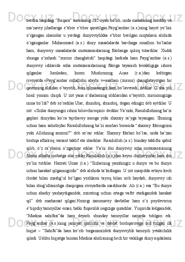 berdisi haqidagi “Baqara” surasining 282-oyati bo’lib, unda masalaning moddiy va
ma’naviy   jihatlariga  e’tibor  e’tibor   qaratilgan.Payg’ambar   (a.s.)ning  hayot   yo’lini
o’rgangan   ulamolar   u   yerdagi   dunyoviylikka   e’tibor   berilgan   nuqtalarni   alohida
o’rganganlar.   Muhammad   (a.s.)   diniy   masalalarda   barchaga   muallim   bo’lsalar
ham,   dunyoviy   masalalarda   mutaxassislarning   fikrlariga   quloq   tutardilar.   Xuddi
shunga   o’xshash   “xurmo   changlatish”   haqidagi   hadisda   ham   Payg’ambar   (a.s.)
dunyoviy   ishlarida   soha   mutaxassislarining   fikriga   tayanish   kerakligiga   ishora
qilganlar.   Jumladan,   Imom   Muslimning   Anas   (r.a.)dan   keltirgan
rivoyatda:«Payg’ambar   sollallohu   alayhi   v+asallam   (xurmo)   changlatayotgan   bir
qavmning oldidan o’tayotib, buni qilmasangiz ham bo’laveradi, dedilar. O’sha yili
hosil   yomon   chiqdi.   U   zot   yana   o’shalarning   oldilaridan   o’tayotib,   xurmoingizga
nima bo’ldi? deb so’radilar.Ular, shundoq, shundoq, degan edingiz deb aytdilar. U
zot: «Sizlar dunyongiz ishini biluvchiroqsiz» dedilar.Ya’niki, Rasulullohning ba’zi
gaplari   diniydan   ko’ra   tajribaviy   asosga   yoki   shaxsiy   ra’yga   tayangan.   Shuning
uchun ham  sahobiylar  Rasulullohning  ba’zi amrlari  borasida “shaxsiy  fikringizmi
yoki   Allohning   amrimi?”   deb   so’rar   edilar.   Shaxsiy   fikrlari   bo’lsa,   unda   ba’zan
boshqa afzalroq variant taklif eta olardilar. Rasululloh (a.s.) bunday taklifni qabul
qilib,   o’z   ra’ylarini   o’zgartirar   edilar.   Ya’ni   shu   dunyoviy   soha   mutaxassisining
fikrini albatta inobatga olar edilar.Rasululloh (a.s.)dan keyin chohoryorlar ham shu
yo’lni   tutdilar.   Hazrati   Umar   (r.a.)   “Sizlarning   yaxshingiz   u   dunyo   va   bu   dunyo
uchun harakat qilganingizdir” deb alohida ta’kidlagan. U zot masjidda ertayu-kech
ibodat   bilan   mashg’ul   bo’lgan   yoshlarni   tayoq   bilan   urib   haydab,   dunyoviy   ish
bilan shug’ullanishga chaqirgani rivoyatlarda mashhurdir. Ali (r.a.) esa “Bu dunyo
uchun   abadiy   yashaydigandek,   oxirating   uchun   ertaga   vafot   etadigandek   harakat
qil”   deb   marhamat   qilgan.Hozirgi   zamonaviy   davlatlar   ham   o’z   poydevorini
e’tiqodiy tamoyillar emas, balki fuqarolik negiziga quradilar. Yuqorida kelganidek,
“Madina   sahifasi”da   ham   deyarli   shunday   tamoyillar   nazarda   tutilgan   edi.
Payg’ambar   (a.s.)ning   jamiyat   qurilishi   va   davlat   boshqaruviga   oid   tuzgan   ilk
hujjat   –   “Sahifa”da   ham   ko’rib   turganimizdek   dunyoviylik   tamoyili   yetakchilik
qiladi. Ushbu hujjatga binoan Madina aholisining hech bir vakiliga diniy aqidalarni 