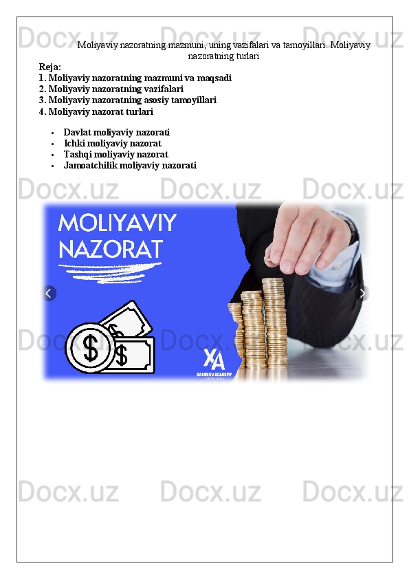 M oliyaviy nazoratning mazmuni, uning vazifalari va tamoyillari .  Moliyaviy
nazoratning  turlari
Reja:
1. Moliyaviy nazoratning mazmuni va maqsadi
2. Moliyaviy nazoratning vazifalari
3. Moliyaviy nazoratning asosiy tamoyillari
4. Moliyaviy nazorat turlari
 Davlat moliyaviy nazorati
 Ichki moliyaviy nazorat
 Tashqi moliyaviy nazorat
 Jamoatchilik moliyaviy nazorati 