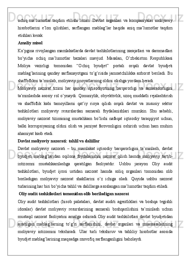 ochiq   ma’lumotlar   taqdim   etilishi   lozim.   Davlat   organlari   va   kompaniyalar   moliyaviy
hisobotlarini   e’lon   qilishlari,   sarflangan   mablag’lar   haqida   aniq   ma’lumotlar   taqdim
etishlari kerak.
Amaliy misol
Ko’pgina rivojlangan mamlakatlarda davlat tashkilotlarining xarajatlari va daromadlari
bo’yicha   ochiq   ma’lumotlar   bazalari   mavjud.   Masalan,   O’zbekiston   Respublikasi
Moliya   vazirligi   tomonidan   “Ochiq   byudjet”   portali   orqali   davlat   byudjeti
mablag’larining qanday sarflanayotgani to’g’risida jamoatchilikka axborot beriladi. Bu
shaffoflikni ta’minlab, moliyaviy jinoyatlarning oldini olishga yordam beradi.
Moliyaviy   nazorat   tizimi   har   qanday   iqtisodiyotning   barqarorligi   va   samaradorligini
ta’minlashda asosiy rol o’ynaydi. Qonuniylik, obyektivlik, uzoq muddatli rejalashtirish
va   shaffoflik   kabi   tamoyillarni   qat’iy   rioya   qilish   orqali   davlat   va   xususiy   sektor
tashkilotlari   moliyaviy   resurslardan   samarali   foydalanishlari   mumkin.   Shu   sababli,
moliyaviy   nazorat   tizimining   mustahkam   bo’lishi   nafaqat   iqtisodiy   taraqqiyot   uchun,
balki   korrupsiyaning   oldini   olish   va   jamiyat   farovonligini   oshirish   uchun   ham   muhim
ahamiyat kasb etadi.
Davlat moliyaviy nazorati: tahlil va daliillar
Davlat   moliyaviy   nazorati   –   bu   mamlakat   iqtisodiy   barqarorligini   ta’minlash,   davlat
byudjeti   mablag’laridan   oqilona   foydalanishni   nazorat   qilish   hamda   moliyaviy   tartib-
intizomni   mustahkamlashga   qaratilgan   faoliyatdir.   Ushbu   jarayon   Oliy   audit
tashkilotlari,   byudjet   ijrosi   ustidan   nazorat   hamda   soliq   organlari   tomonidan   olib
boriladigan   moliyaviy   nazorat   shakllarini   o’z   ichiga   oladi.   Quyida   ushbu   nazorat
turlarining har biri bo’yicha tahlil va dalillarga asoslangan ma’lumotlar taqdim etiladi.
 Oliy audit tashkilotlari tomonidan olib boriladigan nazorat
Oliy   audit   tashkilotlari   (hisob   palatalari,   davlat   auditi   agentliklari   va   boshqa   tegishli
idoralar)   davlat   moliyaviy   resurslarining   samarali   boshqarilishini   ta’minlash   uchun
mustaqil  nazorat  faoliyatini   amalga  oshiradi.Oliy  audit   tashkilotlari   davlat  byudjetidan
ajratilgan   mablag’larning   to’g’ri   sarflanishini,   davlat   organlari   va   muassasalarining
moliyaviy   intizomini   tekshiradi.   Ular   turli   tekshiruv   va   tahliliy   hisobotlar   asosida
byudjet mablag’larining maqsadga muvofiq sarflanganligini baholaydi. 