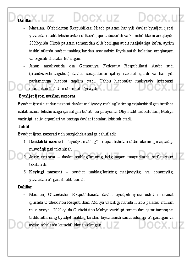 Dalillar
 Masalan,   O’zbekiston   Respublikasi   Hisob   palatasi   har   yili   davlat   byudjeti   ijrosi
yuzasidan audit tekshiruvlari o’tkazib, qonunbuzarlik va kamchiliklarni aniqlaydi.
2022-yilda Hisob palatasi tomonidan olib borilgan audit natijalariga ko’ra, ayrim
tashkilotlarda   budjet   mablag’laridan   maqsadsiz   foydalanish   holatlari   aniqlangan
va tegishli choralar ko’rilgan.
 Jahon   amaliyotida   esa   Germaniya   Federativ   Respublikasi   Audit   sudi
(Bundesrechnungshof)   davlat   xarajatlarini   qat’iy   nazorat   qiladi   va   har   yili
parlamentga   hisobot   taqdim   etadi.   Ushbu   hisobotlar   moliyaviy   intizomni
mustahkamlashda muhim rol o’ynaydi.
 Byudjet ijrosi ustidan nazorat
Byudjet ijrosi ustidan nazorat davlat moliyaviy mablag’larining rejalashtirilgan tartibda
ishlatilishini tekshirishga qaratilgan bo’lib, bu jarayonda Oliy audit tashkilotlari, Moliya
vazirligi, soliq organlari va boshqa davlat idoralari ishtirok etadi.
Tahlil
Byudjet ijrosi nazorati uch bosqichda amalga oshiriladi:
1. Dastlabki  nazorat   – byudjet mablag’lari  ajratilishidan oldin ularning maqsadga
muvofiqligini tekshirish.
2. Joriy   nazorat   –   davlat   mablag’larining   belgilangan   maqsadlarda   sarflanishini
tekshirish.
3. Keyingi   nazorat   –   byudjet   mablag’larining   natijaviyligi   va   qonuniyligi
yuzasidan o’rganish olib borish.
Dalillar
 Masalan,   O’zbekiston   Respublikasida   davlat   byudjeti   ijrosi   ustidan   nazorat
qilishda O’zbekiston Respublikasi Moliya vazirligi hamda Hisob palatasi muhim
rol o’ynaydi. 2021-yilda O’zbekiston Moliya vazirligi tomonidan qator tarmoq va
tashkilotlarning byudjet mablag’laridan foydalanish samaradorligi o’rganilgan va
ayrim sohalarda kamchiliklar aniqlangan. 