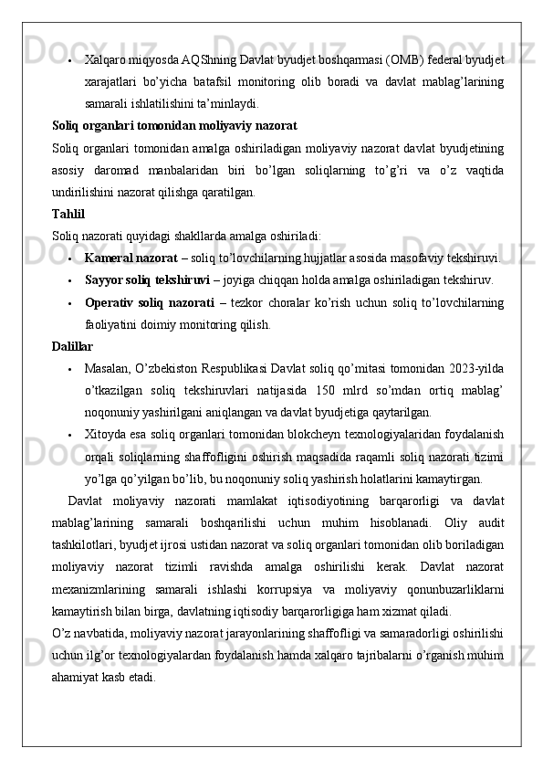  Xalqaro miqyosda AQShning Davlat byudjet boshqarmasi (OMB) federal byudjet
xarajatlari   bo’yicha   batafsil   monitoring   olib   boradi   va   davlat   mablag’larining
samarali ishlatilishini ta’minlaydi.
Soliq organlari tomonidan moliyaviy nazorat
Soliq  organlari   tomonidan amalga  oshiriladigan  moliyaviy  nazorat  davlat  byudjetining
asosiy   daromad   manbalaridan   biri   bo’lgan   soliqlarning   to’g’ri   va   o’z   vaqtida
undirilishini nazorat qilishga qaratilgan.
Tahlil
Soliq nazorati quyidagi shakllarda amalga oshiriladi:
 Kameral nazorat  – soliq to’lovchilarning hujjatlar asosida masofaviy tekshiruvi.
 Sayyor soliq tekshiruvi  – joyiga chiqqan holda amalga oshiriladigan tekshiruv.
 Operativ   soliq   nazorati   –   tezkor   choralar   ko’rish   uchun   soliq   to’lovchilarning
faoliyatini doimiy monitoring qilish.
Dalillar
 Masalan, O’zbekiston Respublikasi Davlat soliq qo’mitasi tomonidan 2023-yilda
o’tkazilgan   soliq   tekshiruvlari   natijasida   150   mlrd   so’mdan   ortiq   mablag’
noqonuniy yashirilgani aniqlangan va davlat byudjetiga qaytarilgan.
 Xitoyda esa soliq organlari tomonidan blokcheyn texnologiyalaridan foydalanish
orqali  soliqlarning shaffofligini  oshirish  maqsadida  raqamli  soliq  nazorati  tizimi
yo’lga qo’yilgan bo’lib, bu noqonuniy soliq yashirish holatlarini kamaytirgan.
Davlat   moliyaviy   nazorati   mamlakat   iqtisodiyotining   barqarorligi   va   davlat
mablag ’ larining   samarali   boshqarilishi   uchun   muhim   hisoblanadi .   Oliy   audit
tashkilotlari, byudjet ijrosi ustidan nazorat va soliq organlari tomonidan olib boriladigan
moliyaviy   nazorat   tizimli   ravishda   amalga   oshirilishi   kerak.   Davlat   nazorat
mexanizmlarining   samarali   ishlashi   korrupsiya   va   moliyaviy   qonunbuzarliklarni
kamaytirish bilan birga, davlatning iqtisodiy barqarorligiga ham xizmat qiladi.
O’z navbatida, moliyaviy nazorat jarayonlarining shaffofligi va samaradorligi oshirilishi
uchun ilg’or texnologiyalardan foydalanish hamda xalqaro tajribalarni o’rganish muhim
ahamiyat kasb etadi. 