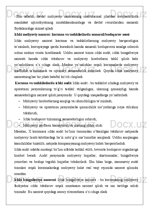   Shu   sababli ,   davlat   moliyaviy   nazoratining   institutsional   jihatdan   rivojlantirilishi
mamlakat   iqtisodiyotining   mustahkamlanishiga   va   davlat   resurslaridan   samarali
foydalanishga   xizmat   qiladi .
Ichki   moliyaviy   nazorat :  korxona   va   tashkilotlarda   samarali   boshqaruv   asosi
Ichki   moliyaviy   nazorat   korxona   va   tashkilotlarning   moliyaviy   barqarorligini
ta ’ minlash ,  korrupsiyaga   qarshi   kurashish   hamda   samarali   boshqaruvni   amalga   oshirish
uchun   muhim   vosita   hisoblanadi .   Ushbu   nazorat   tizimi   ichki   audit,   ichki   buxgalteriya
nazorati   hamda   ichki   tekshiruv   va   moliyaviy   hisobotlarni   tahlil   qilish   kabi
yo’nalishlarni   o’z   ichiga   oladi.   Mazkur   yo’nalishlar   orqali   korxonalarda   moliyaviy
shaffoflik   ta’minlanadi   va   iqtisodiy   samaradorlik   oshiriladi.   Quyida   ichki   moliyaviy
nazoratning har bir jihati batafsil ko’rib chiqiladi.
 Korxona va tashkilotlarda ichki audit  Ichki audit - bu tashkilot ichidagi moliyaviy va
operatsion   jarayonlarning   to’g’ri   tashkil   etilganligini,   ularning   qonuniyligi   hamda
samaradorligini nazorat qilish jarayonidir. U quyidagi maqsadlarga yo’naltiriladi:
 Moliyaviy hisobotlarning aniqligi va ishonchliligini ta’minlash;
 Moliyaviy   va   operatsion   jarayonlarda   qonunchilik   me’yorlariga   rioya   etilishini
tekshirish;
 Ichki boshqaruv tizimining samaradorligini oshirish;
 Moliyaviy xavflarni kamaytirish va ularning oldini olish.
Masalan,   X   korxonasi   ichki   audit   bo’limi   tomonidan   o’tkazilgan   tekshiruv   natijasida
moliyaviy   hisob-kitoblardagi   ba’zi   noto’g’ri   ma’lumotlar   aniqlandi.   Ushbu   aniqlangan
kamchiliklar tuzatilib, natijada kompaniyaning moliyaviy holati barqarorlashdi.
Ichki audit odatda mustaqil bo’lim sifatida tashkil etilib, bevosita boshqaruv organlariga
hisobot   beradi.   Audit   jarayonida   moliyaviy   hujjatlar,   shartnomalar,   buxgalteriya
yozuvlari   va   boshqa   tegishli   hujjatlar   tekshiriladi.   Shu   bilan   birga,   zamonaviy   audit
tizimlari   orqali   korxonalardagi   moliyaviy   holat   real   vaqt   rejimida   nazorat   qilinishi
mumkin.
Ichki   buxgalteriya   nazorati   Ichki   buxgalteriya   nazorati   -   bu   korxonaning   moliyaviy
faoliyatini   ichki   tekshiruv   orqali   muntazam   nazorat   qilish   va   uni   tartibga   solish
tizimidir. Bu nazorat quyidagi asosiy elementlarni o’z ichiga oladi: 