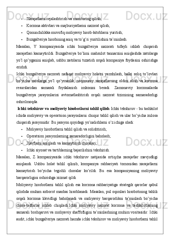  Xarajatlarni rejalashtirish va monitoring qilish;
 Korxona aktivlari va majburiyatlarini nazorat qilish;
 Qonunchilikka muvofiq moliyaviy hisob-kitoblarni yuritish;
 Buxgalteriya hisobining aniq va to’g’ri yuritilishini ta’minlash.
Masalan,   Y   kompaniyasida   ichki   buxgalteriya   nazorati   tufayli   ishlab   chiqarish
xarajatlari  kamaytirildi. Buxgalteriya bo’limi  mahsulot  tannarxini  aniqlashda  xatolarga
yo’l qo’yganini aniqlab, ushbu xatolarni tuzatish orqali kompaniya foydasini oshirishga
erishdi.
Ichki   buxgalteriya  nazorati   nafaqat   moliyaviy   holatni   yaxshilash,   balki   soliq   to’lovlari
bo’yicha   xatolarga   yo’l   qo’ymaslik,   noqonuniy   xarajatlarning   oldini   olish   va   korxona
resurslaridan   samarali   foydalanish   imkonini   beradi.   Zamonaviy   korxonalarda
buxgalteriya   jarayonlarini   avtomatlashtirish   orqali   nazorat   tizimining   samaradorligi
oshirilmoqda.
  Ichki tekshiruv va moliyaviy hisobotlarni tahlil qilish   Ichki tekshiruv - bu tashkilot
ichida moliyaviy va operatsion jarayonlarni chuqur tahlil qilish va ular bo’yicha xulosa
chiqarish jarayonidir. Bu jarayon quyidagi yo’nalishlarni o’z ichiga oladi:
 Moliyaviy hisobotlarni tahlil qilish va solishtirish;
 Operatsion jarayonlarning samaradorligini baholash;
 Xavflarni aniqlash va kamaytirish choralari;
 Ichki siyosat va tartiblarning bajarilishini tekshirish.
Masalan,   Z   kompaniyasida   ichki   tekshiruv   natijasida   ortiqcha   xarajatlar   mavjudligi
aniqlandi.   Ushbu   holat   tahlil   qilinib,   kompaniya   rahbariyati   tomonidan   xarajatlarni
kamaytirish   bo’yicha   tegishli   choralar   ko’rildi.   Bu   esa   kompaniyaning   moliyaviy
barqarorligini oshirishga xizmat qildi.
Moliyaviy   hisobotlarni   tahlil   qilish   esa   korxona   rahbariyatiga   strategik   qarorlar   qabul
qilishda muhim axborot manbai hisoblanadi. Masalan, pul oqimlari hisobotining tahlili
orqali   korxona   likvidligi   baholanadi   va   moliyaviy   barqarorlikni   ta’minlash   bo’yicha
chora-tadbirlar   ishlab   chiqiladi.Ichki   moliyaviy   nazorat   korxona   va   tashkilotlarning
samarali boshqaruvi va moliyaviy shaffofligini ta’minlashning muhim vositasidir. Ichki
audit, ichki buxgalteriya nazorati hamda ichki tekshiruv va moliyaviy hisobotlarni tahlil 