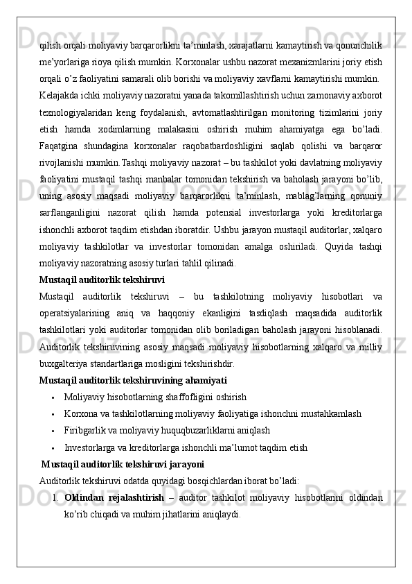 qilish orqali moliyaviy barqarorlikni ta’minlash, xarajatlarni kamaytirish va qonunchilik
me’yorlariga rioya qilish mumkin. Korxonalar ushbu nazorat mexanizmlarini joriy etish
orqali o’z faoliyatini samarali olib borishi va moliyaviy xavflarni kamaytirishi mumkin.
Kelajakda ichki moliyaviy nazoratni yanada takomillashtirish uchun zamonaviy axborot
texnologiyalaridan   keng   foydalanish,   avtomatlashtirilgan   monitoring   tizimlarini   joriy
etish   hamda   xodimlarning   malakasini   oshirish   muhim   ahamiyatga   ega   bo’ladi.
Faqatgina   shundagina   korxonalar   raqobatbardoshligini   saqlab   qolishi   va   barqaror
rivojlanishi mumkin.Tashqi moliyaviy nazorat – bu tashkilot yoki davlatning moliyaviy
faoliyatini   mustaqil   tashqi   manbalar  tomonidan tekshirish  va  baholash  jarayoni   bo’lib,
uning   asosiy   maqsadi   moliyaviy   barqarorlikni   ta’minlash,   mablag’larning   qonuniy
sarflanganligini   nazorat   qilish   hamda   potensial   investorlarga   yoki   kreditorlarga
ishonchli axborot taqdim etishdan iboratdir. Ushbu jarayon mustaqil auditorlar, xalqaro
moliyaviy   tashkilotlar   va   investorlar   tomonidan   amalga   oshiriladi.   Quyida   tashqi
moliyaviy nazoratning asosiy turlari tahlil qilinadi.
Mustaqil auditorlik tekshiruvi
Mustaqil   auditorlik   tekshiruvi   –   bu   tashkilotning   moliyaviy   hisobotlari   va
operatsiyalarining   aniq   va   haqqoniy   ekanligini   tasdiqlash   maqsadida   auditorlik
tashkilotlari   yoki   auditorlar   tomonidan   olib   boriladigan   baholash   jarayoni   hisoblanadi.
Auditorlik   tekshiruvining   asosiy   maqsadi   moliyaviy   hisobotlarning   xalqaro   va   milliy
buxgalteriya standartlariga mosligini tekshirishdir.
Mustaqil auditorlik tekshiruvining ahamiyati
 Moliyaviy hisobotlarning shaffofligini oshirish
 Korxona va tashkilotlarning moliyaviy faoliyatiga ishonchni mustahkamlash
 Firibgarlik va moliyaviy huquqbuzarliklarni aniqlash
 Investorlarga va kreditorlarga ishonchli ma’lumot taqdim etish
 Mustaqil auditorlik tekshiruvi jarayoni
Auditorlik tekshiruvi odatda quyidagi bosqichlardan iborat bo’ladi:
1. Oldindan   rejalashtirish   –   auditor   tashkilot   moliyaviy   hisobotlarini   oldindan
ko’rib chiqadi va muhim jihatlarini aniqlaydi. 