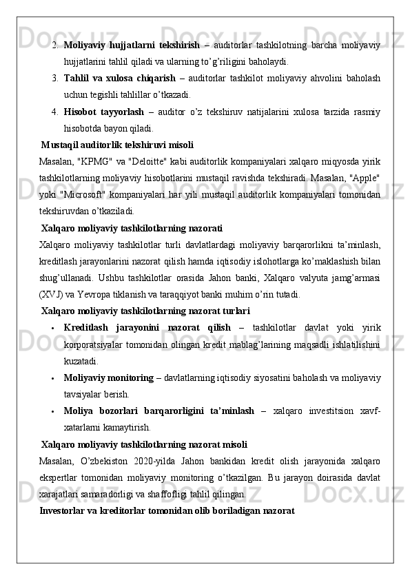 2. Moliyaviy   hujjatlarni   tekshirish   –   auditorlar   tashkilotning   barcha   moliyaviy
hujjatlarini tahlil qiladi va ularning to’g’riligini baholaydi.
3. Tahlil   va   xulosa   chiqarish   –   auditorlar   tashkilot   moliyaviy   ahvolini   baholash
uchun tegishli tahlillar o’tkazadi.
4. Hisobot   tayyorlash   –   auditor   o’z   tekshiruv   natijalarini   xulosa   tarzida   rasmiy
hisobotda bayon qiladi.
 Mustaqil auditorlik tekshiruvi misoli
Masalan, "KPMG" va "Deloitte" kabi auditorlik kompaniyalari xalqaro miqyosda yirik
tashkilotlarning moliyaviy hisobotlarini mustaqil ravishda tekshiradi. Masalan, "Apple"
yoki   "Microsoft"   kompaniyalari   har   yili   mustaqil   auditorlik   kompaniyalari   tomonidan
tekshiruvdan o’tkaziladi.
 Xalqaro moliyaviy tashkilotlarning nazorati
Xalqaro   moliyaviy   tashkilotlar   turli   davlatlardagi   moliyaviy   barqarorlikni   ta’minlash,
kreditlash jarayonlarini nazorat qilish hamda iqtisodiy islohotlarga ko’maklashish bilan
shug’ullanadi.   Ushbu   tashkilotlar   orasida   Jahon   banki,   Xalqaro   valyuta   jamg’armasi
(XVJ) va Yevropa tiklanish va taraqqiyot banki muhim o’rin tutadi.
 Xalqaro moliyaviy tashkilotlarning nazorat turlari
 Kreditlash   jarayonini   nazorat   qilish   –   tashkilotlar   davlat   yoki   yirik
korporatsiyalar   tomonidan   olingan   kredit   mablag’larining   maqsadli   ishlatilishini
kuzatadi.
 Moliyaviy monitoring  – davlatlarning iqtisodiy siyosatini baholash va moliyaviy
tavsiyalar berish.
 Moliya   bozorlari   barqarorligini   ta’minlash   –   xalqaro   investitsion   xavf-
xatarlarni kamaytirish.
 Xalqaro moliyaviy tashkilotlarning nazorat misoli
Masalan,   O’zbekiston   2020-yilda   Jahon   bankidan   kredit   olish   jarayonida   xalqaro
ekspertlar   tomonidan   moliyaviy   monitoring   o’tkazilgan.   Bu   jarayon   doirasida   davlat
xarajatlari samaradorligi va shaffofligi tahlil qilingan.
Investorlar va kreditorlar tomonidan olib boriladigan nazorat 
