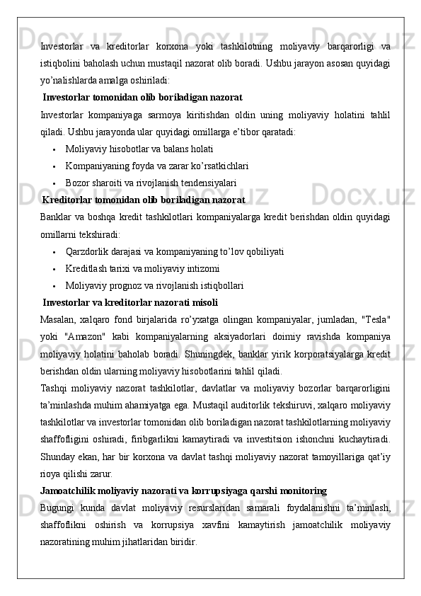 Investorlar   va   kreditorlar   korxona   yoki   tashkilotning   moliyaviy   barqarorligi   va
istiqbolini baholash uchun mustaqil nazorat olib boradi. Ushbu jarayon asosan quyidagi
yo’nalishlarda amalga oshiriladi:
 Investorlar tomonidan olib boriladigan nazorat
Investorlar   kompaniyaga   sarmoya   kiritishdan   oldin   uning   moliyaviy   holatini   tahlil
qiladi.  Ushbu jarayonda ular quyidagi omillarga e’tibor qaratadi:
 Moliyaviy hisobotlar va balans holati
 Kompaniyaning foyda va zarar ko’rsatkichlari
 Bozor sharoiti va rivojlanish tendensiyalari
 Kreditorlar tomonidan olib boriladigan nazorat
Banklar  va boshqa  kredit  tashkilotlari  kompaniyalarga kredit  berishdan oldin quyidagi
omillarni tekshiradi:
 Qarzdorlik darajasi va kompaniyaning to’lov qobiliyati
 Kreditlash tarixi va moliyaviy intizomi
 Moliyaviy prognoz va rivojlanish istiqbollari
 Investorlar va kreditorlar nazorati misoli
Masalan,   xalqaro   fond   birjalarida   ro’yxatga   olingan   kompaniyalar,   jumladan,   "Tesla"
yoki   "Amazon"   kabi   kompaniyalarning   aksiyadorlari   doimiy   ravishda   kompaniya
moliyaviy   holatini   baholab   boradi.   Shuningdek,   banklar   yirik   korporatsiyalarga   kredit
berishdan oldin ularning moliyaviy hisobotlarini tahlil qiladi.
Tashqi   moliyaviy   nazorat   tashkilotlar,   davlatlar   va   moliyaviy   bozorlar   barqarorligini
ta’minlashda muhim ahamiyatga ega. Mustaqil auditorlik tekshiruvi, xalqaro moliyaviy
tashkilotlar va investorlar tomonidan olib boriladigan nazorat tashkilotlarning moliyaviy
shaffofligini   oshiradi,   firibgarlikni   kamaytiradi   va   investitsion   ishonchni   kuchaytiradi.
Shunday ekan, har bir korxona va davlat tashqi  moliyaviy nazorat tamoyillariga qat’iy
rioya qilishi zarur.
Jamoatchilik moliyaviy nazorati va korrupsiyaga qarshi monitoring
Bugungi   kunda   davlat   moliyaviy   resurslaridan   samarali   foydalanishni   ta’minlash,
shaffoflikni   oshirish   va   korrupsiya   xavfini   kamaytirish   jamoatchilik   moliyaviy
nazoratining muhim jihatlaridan biridir. 