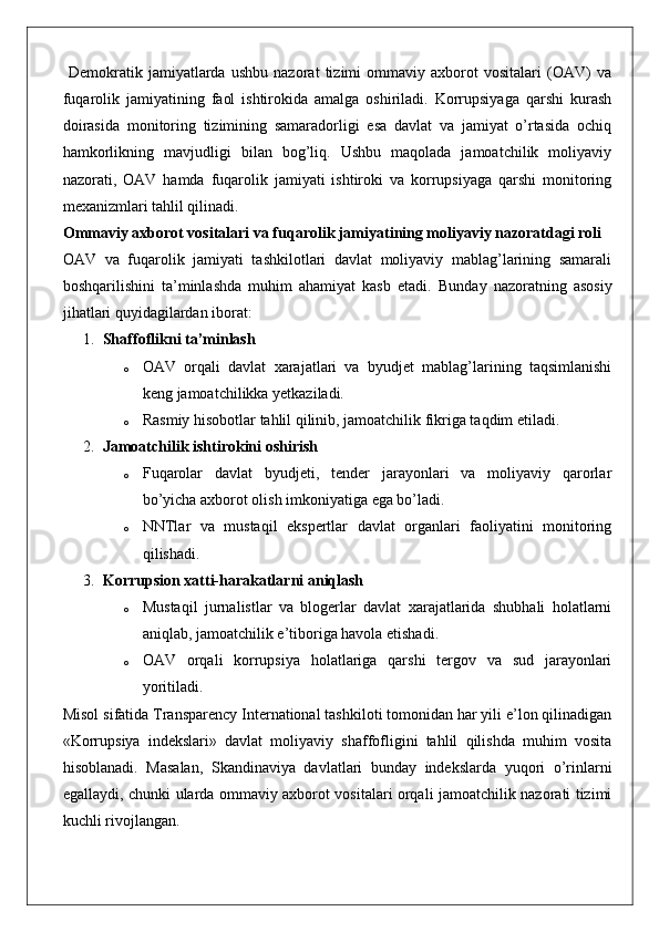   Demokratik   jamiyatlarda   ushbu   nazorat   tizimi   ommaviy   axborot   vositalari   (OAV)   va
fuqarolik   jamiyatining   faol   ishtirokida   amalga   oshiriladi.   Korrupsiyaga   qarshi   kurash
doirasida   monitoring   tizimining   samaradorligi   esa   davlat   va   jamiyat   o’rtasida   ochiq
hamkorlikning   mavjudligi   bilan   bog’liq.   Ushbu   maqolada   jamoatchilik   moliyaviy
nazorati,   OAV   hamda   fuqarolik   jamiyati   ishtiroki   va   korrupsiyaga   qarshi   monitoring
mexanizmlari tahlil qilinadi.
Ommaviy axborot vositalari va fuqarolik jamiyatining moliyaviy nazoratdagi roli
OAV   va   fuqarolik   jamiyati   tashkilotlari   davlat   moliyaviy   mablag’larining   samarali
boshqarilishini   ta’minlashda   muhim   ahamiyat   kasb   etadi.   Bunday   nazoratning   asosiy
jihatlari quyidagilardan iborat:
1. Shaffoflikni ta’minlash
o OAV   orqali   davlat   xarajatlari   va   byudjet   mablag’larining   taqsimlanishi
keng jamoatchilikka yetkaziladi.
o Rasmiy hisobotlar tahlil qilinib, jamoatchilik fikriga taqdim etiladi.
2. Jamoatchilik ishtirokini oshirish
o Fuqarolar   davlat   byudjeti,   tender   jarayonlari   va   moliyaviy   qarorlar
bo’yicha axborot olish imkoniyatiga ega bo’ladi.
o NNTlar   va   mustaqil   ekspertlar   davlat   organlari   faoliyatini   monitoring
qilishadi.
3. Korrupsion xatti-harakatlarni aniqlash
o Mustaqil   jurnalistlar   va   blogerlar   davlat   xarajatlarida   shubhali   holatlarni
aniqlab, jamoatchilik e’tiboriga havola etishadi.
o OAV   orqali   korrupsiya   holatlariga   qarshi   tergov   va   sud   jarayonlari
yoritiladi.
Misol sifatida Transparency International tashkiloti tomonidan har yili e’lon qilinadigan
«Korrupsiya   indekslari»   davlat   moliyaviy   shaffofligini   tahlil   qilishda   muhim   vosita
hisoblanadi.   Masalan,   Skandinaviya   davlatlari   bunday   indekslarda   yuqori   o’rinlarni
egallaydi, chunki ularda ommaviy axborot vositalari orqali jamoatchilik nazorati tizimi
kuchli rivojlangan. 