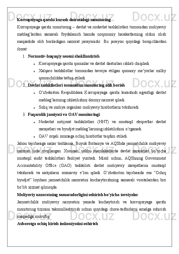 Korrupsiyaga qarshi kurash doirasidagi monitoring
Korrupsiyaga qarshi monitoring – davlat va nodavlat tashkilotlari tomonidan moliyaviy
mablag’lardan   samarali   foydalanish   hamda   noqonuniy   harakatlarning   oldini   olish
maqsadida   olib   boriladigan   nazorat   jarayonidir.   Bu   jarayon   quyidagi   bosqichlardan
iborat:
1. Normativ-huquqiy asosni shakllantirish
o Korrupsiyaga qarshi qonunlar va davlat dasturlari ishlab chiqiladi.
o Xalqaro   tashkilotlar   tomonidan   tavsiya   etilgan   qonuniy   me’yorlar   milliy
qonunchilikka tatbiq etiladi.
2. Davlat tashkilotlari tomonidan monitoring olib borish
o O’zbekiston   Respublikasi   Korrupsiyaga   qarshi   kurashish   agentligi   davlat
mablag’larining ishlatilishini doimiy nazorat qiladi.
o Soliq va moliya organlari moliyaviy hisobotlarni tekshiradi.
3. Fuqarolik jamiyati va OAV monitoringi
o Nodavlat   notijorat   tashkilotlari   (NNT)   va   mustaqil   ekspertlar   davlat
xarajatlari va byudjet mablag’larining ishlatilishini o’rganadi.
o OAV orqali ommaga ochiq hisobotlar taqdim etiladi.
Jahon tajribasiga nazar tashlansa, Buyuk Britaniya va AQShda jamoatchilik moliyaviy
nazorati   juda   rivojlangan.   Xususan,   ushbu   mamlakatlarda   davlat   xarajatlari   bo’yicha
mustaqil   audit   tashkilotlari   faoliyat   yuritadi.   Misol   uchun,   AQShning   Government
Accountability   Office   (GAO)   tashkiloti   davlat   moliyaviy   xarajatlarini   mustaqil
tekshiradi   va   natijalarni   ommaviy   e’lon   qiladi.   O’zbekiston   tajribasida   esa   “Ochiq
byudjet”   loyihasi   jamoatchilik   nazoratini   kuchaytirishning   samarali   vositalaridan   biri
bo’lib xizmat qilmoqda.
Moliyaviy nazoratning samaradorligini oshirish bo’yicha tavsiyalar
Jamoatchilik   moliyaviy   nazoratini   yanada   kuchaytirish   va   korrupsiyaga   qarshi
monitoring tizimini  takomillashtirish uchun quyidagi  chora-tadbirlarni  amalga oshirish
maqsadga muvofiq:
Axborotga ochiq kirish imkoniyatini oshirish 