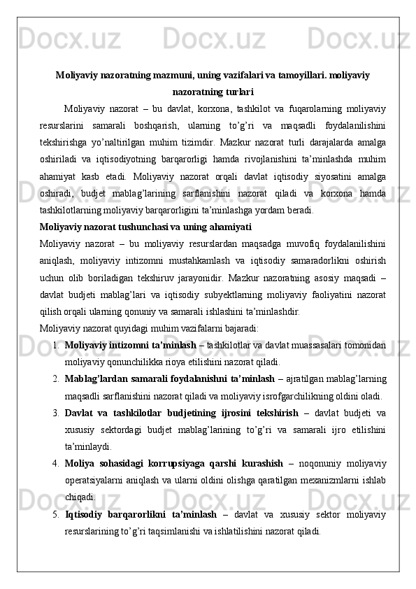 Moliyaviy nazoratning mazmuni, uning vazifalari va tamoyillari. moliyaviy
nazoratning turlari
Moliyaviy   nazorat   –   bu   davlat,   korxona,   tashkilot   va   fuqarolarning   moliyaviy
resurslarini   samarali   boshqarish,   ularning   to’g’ri   va   maqsadli   foydalanilishini
tekshirishga   yo’naltirilgan   muhim   tizimdir.   Mazkur   nazorat   turli   darajalarda   amalga
oshiriladi   va   iqtisodiyotning   barqarorligi   hamda   rivojlanishini   ta’minlashda   muhim
ahamiyat   kasb   etadi.   Moliyaviy   nazorat   orqali   davlat   iqtisodiy   siyosatini   amalga
oshiradi,   budjet   mablag’larining   sarflanishini   nazorat   qiladi   va   korxona   hamda
tashkilotlarning moliyaviy barqarorligini ta’minlashga yordam beradi.
Moliyaviy nazorat tushunchasi va uning ahamiyati
Moliyaviy   nazorat   –   bu   moliyaviy   resurslardan   maqsadga   muvofiq   foydalanilishini
aniqlash,   moliyaviy   intizomni   mustahkamlash   va   iqtisodiy   samaradorlikni   oshirish
uchun   olib   boriladigan   tekshiruv   jarayonidir.   Mazkur   nazoratning   asosiy   maqsadi   –
davlat   budjeti   mablag’lari   va   iqtisodiy   subyektlarning   moliyaviy   faoliyatini   nazorat
qilish orqali ularning qonuniy va samarali ishlashini ta’minlashdir.
Moliyaviy nazorat quyidagi muhim vazifalarni bajaradi:
1. Moliyaviy intizomni ta’minlash  – tashkilotlar va davlat muassasalari tomonidan
moliyaviy qonunchilikka rioya etilishini nazorat qiladi.
2. Mablag’lardan samarali foydalanishni ta’minlash   – ajratilgan mablag’larning
maqsadli sarflanishini nazorat qiladi va moliyaviy isrofgarchilikning oldini oladi.
3. Davlat   va   tashkilotlar   budjetining   ijrosini   tekshirish   –   davlat   budjeti   va
xususiy   sektordagi   budjet   mablag’larining   to’g’ri   va   samarali   ijro   etilishini
ta’minlaydi.
4. Moliya   sohasidagi   korrupsiyaga   qarshi   kurashish   –   noqonuniy   moliyaviy
operatsiyalarni aniqlash va ularni oldini olishga qaratilgan mexanizmlarni ishlab
chiqadi.
5. Iqtisodiy   barqarorlikni   ta’minlash   –   davlat   va   xususiy   sektor   moliyaviy
resurslarining to’g’ri taqsimlanishi va ishlatilishini nazorat qiladi. 