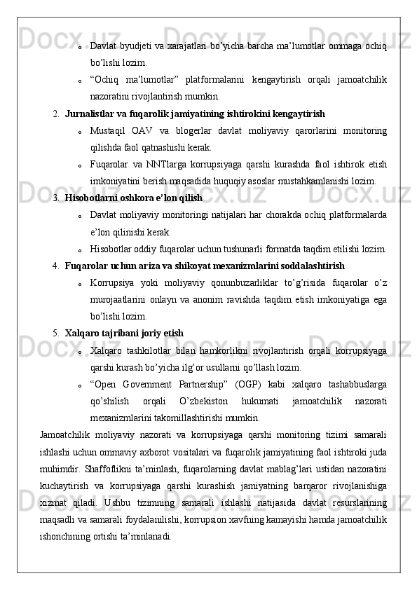 o Davlat byudjeti va xarajatlari bo’yicha barcha ma’lumotlar ommaga ochiq
bo’lishi lozim.
o “Ochiq   ma’lumotlar”   platformalarini   kengaytirish   orqali   jamoatchilik
nazoratini rivojlantirish mumkin.
2. Jurnalistlar va fuqarolik jamiyatining ishtirokini kengaytirish
o Mustaqil   OAV   va   blogerlar   davlat   moliyaviy   qarorlarini   monitoring
qilishda faol qatnashishi kerak.
o Fuqarolar   va   NNTlarga   korrupsiyaga   qarshi   kurashda   faol   ishtirok   etish
imkoniyatini berish maqsadida huquqiy asoslar mustahkamlanishi lozim.
3. Hisobotlarni oshkora e’lon qilish
o Davlat moliyaviy monitoringi natijalari har chorakda ochiq platformalarda
e’lon qilinishi kerak.
o Hisobotlar oddiy fuqarolar uchun tushunarli formatda taqdim etilishi lozim.
4. Fuqarolar uchun ariza va shikoyat mexanizmlarini soddalashtirish
o Korrupsiya   yoki   moliyaviy   qonunbuzarliklar   to’g’risida   fuqarolar   o’z
murojaatlarini   onlayn   va   anonim   ravishda   taqdim   etish   imkoniyatiga   ega
bo’lishi lozim.
5. Xalqaro tajribani joriy etish
o Xalqaro   tashkilotlar   bilan   hamkorlikni   rivojlantirish   orqali   korrupsiyaga
qarshi kurash bo’yicha ilg’or usullarni qo’llash lozim.
o “Open   Government   Partnership”   (OGP)   kabi   xalqaro   tashabbuslarga
qo’shilish   orqali   O’zbekiston   hukumati   jamoatchilik   nazorati
mexanizmlarini takomillashtirishi mumkin.
Jamoatchilik   moliyaviy   nazorati   va   korrupsiyaga   qarshi   monitoring   tizimi   samarali
ishlashi uchun ommaviy axborot vositalari va fuqarolik jamiyatining faol ishtiroki juda
muhimdir.   Shaffoflikni   ta’minlash,   fuqarolarning   davlat   mablag’lari   ustidan   nazoratini
kuchaytirish   va   korrupsiyaga   qarshi   kurashish   jamiyatning   barqaror   rivojlanishiga
xizmat   qiladi.   Ushbu   tizimning   samarali   ishlashi   natijasida   davlat   resurslarining
maqsadli va samarali foydalanilishi, korrupsion xavfning kamayishi hamda jamoatchilik
ishonchining ortishi ta’minlanadi. 