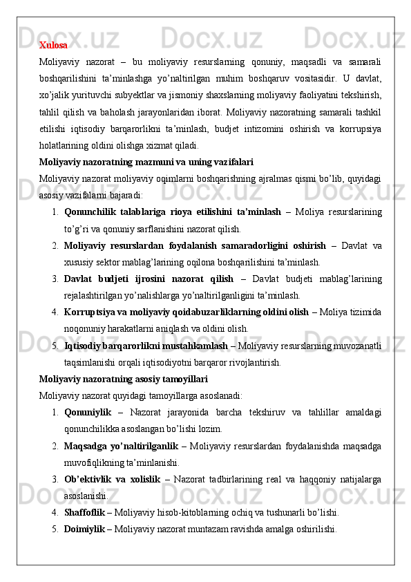 Xulosa
Moliyaviy   nazorat   –   bu   moliyaviy   resurslarning   qonuniy,   maqsadli   va   samarali
boshqarilishini   ta’minlashga   yo’naltirilgan   muhim   boshqaruv   vositasidir.   U   davlat,
xo’jalik yurituvchi subyektlar va jismoniy shaxslarning moliyaviy faoliyatini tekshirish,
tahlil   qilish   va   baholash   jarayonlaridan   iborat.   Moliyaviy   nazoratning   samarali   tashkil
etilishi   iqtisodiy   barqarorlikni   ta’minlash,   budjet   intizomini   oshirish   va   korrupsiya
holatlarining oldini olishga xizmat qiladi.
Moliyaviy nazoratning mazmuni va uning vazifalari
Moliyaviy nazorat moliyaviy oqimlarni boshqarishning ajralmas qismi bo’lib, quyidagi
asosiy vazifalarni bajaradi:
1. Qonunchilik   talablariga   rioya   etilishini   ta’minlash   –   Moliya   resurslarining
to’g’ri va qonuniy sarflanishini nazorat qilish.
2. Moliyaviy   resurslardan   foydalanish   samaradorligini   oshirish   –   Davlat   va
xususiy sektor mablag’larining oqilona boshqarilishini ta’minlash.
3. Davlat   budjeti   ijrosini   nazorat   qilish   –   Davlat   budjeti   mablag’larining
rejalashtirilgan yo’nalishlarga yo’naltirilganligini ta’minlash.
4. Korruptsiya va moliyaviy qoidabuzarliklarning oldini olish  – Moliya tizimida
noqonuniy harakatlarni aniqlash va oldini olish.
5. Iqtisodiy barqarorlikni mustahkamlash  – Moliyaviy resurslarning muvozanatli
taqsimlanishi orqali iqtisodiyotni barqaror rivojlantirish.
Moliyaviy nazoratning asosiy tamoyillari
Moliyaviy nazorat quyidagi tamoyillarga asoslanadi:
1. Qonuniylik   –   Nazorat   jarayonida   barcha   tekshiruv   va   tahlillar   amaldagi
qonunchilikka asoslangan bo’lishi lozim.
2. Maqsadga   yo’naltirilganlik   –   Moliyaviy   resurslardan   foydalanishda   maqsadga
muvofiqlikning ta’minlanishi.
3. Ob’ektivlik   va   xolislik   –   Nazorat   tadbirlarining   real   va   haqqoniy   natijalarga
asoslanishi.
4. Shaffoflik  – Moliyaviy hisob-kitoblarning ochiq va tushunarli bo’lishi.
5. Doimiylik  – Moliyaviy nazorat muntazam ravishda amalga oshirilishi. 