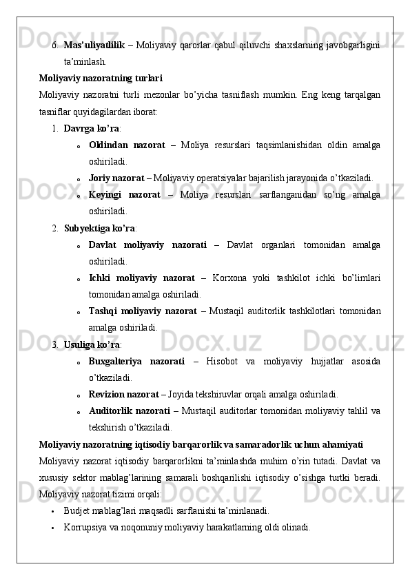 6. Mas’uliyatlilik   –   Moliyaviy   qarorlar   qabul   qiluvchi   shaxslarning   javobgarligini
ta’minlash.
Moliyaviy nazoratning turlari
Moliyaviy   nazoratni   turli   mezonlar   bo’yicha   tasniflash   mumkin.   Eng   keng   tarqalgan
tasniflar quyidagilardan iborat:
1. Davrga ko’ra :
o Oldindan   nazorat   –   Moliya   resurslari   taqsimlanishidan   oldin   amalga
oshiriladi.
o Joriy nazorat  – Moliyaviy operatsiyalar bajarilish jarayonida o’tkaziladi.
o Keyingi   nazorat   –   Moliya   resurslari   sarflanganidan   so’ng   amalga
oshiriladi.
2. Subyektiga ko’ra :
o Davlat   moliyaviy   nazorati   –   Davlat   organlari   tomonidan   amalga
oshiriladi.
o Ichki   moliyaviy   nazorat   –   Korxona   yoki   tashkilot   ichki   bo’limlari
tomonidan amalga oshiriladi.
o Tashqi   moliyaviy   nazorat   –   Mustaqil   auditorlik   tashkilotlari   tomonidan
amalga oshiriladi.
3. Usuliga ko’ra :
o Buxgalteriya   nazorati   –   Hisobot   va   moliyaviy   hujjatlar   asosida
o’tkaziladi.
o Revizion nazorat  – Joyida tekshiruvlar orqali amalga oshiriladi.
o Auditorlik   nazorati   –   Mustaqil   auditorlar   tomonidan   moliyaviy   tahlil   va
tekshirish o’tkaziladi.
Moliyaviy nazoratning iqtisodiy barqarorlik va samaradorlik uchun ahamiyati
Moliyaviy   nazorat   iqtisodiy   barqarorlikni   ta’minlashda   muhim   o’rin   tutadi.   Davlat   va
xususiy   sektor   mablag’larining   samarali   boshqarilishi   iqtisodiy   o’sishga   turtki   beradi.
Moliyaviy nazorat tizimi orqali:
 Budjet mablag’lari maqsadli sarflanishi ta’minlanadi.
 Korrupsiya va noqonuniy moliyaviy harakatlarning oldi olinadi. 