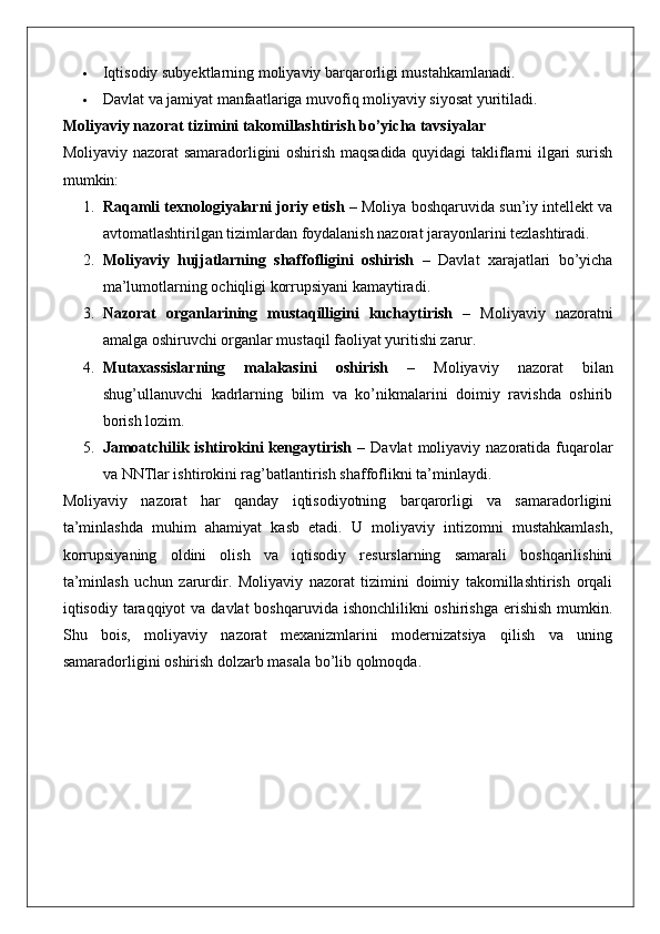  Iqtisodiy subyektlarning moliyaviy barqarorligi mustahkamlanadi.
 Davlat va jamiyat manfaatlariga muvofiq moliyaviy siyosat yuritiladi.
Moliyaviy nazorat tizimini takomillashtirish bo’yicha tavsiyalar
Moliyaviy nazorat samaradorligini oshirish maqsadida quyidagi takliflarni ilgari surish
mumkin:
1. Raqamli texnologiyalarni joriy etish  – Moliya boshqaruvida sun’iy intellekt va
avtomatlashtirilgan tizimlardan foydalanish nazorat jarayonlarini tezlashtiradi.
2. Moliyaviy   hujjatlarning   shaffofligini   oshirish   –   Davlat   xarajatlari   bo’yicha
ma’lumotlarning ochiqligi korrupsiyani kamaytiradi.
3. Nazorat   organlarining   mustaqilligini   kuchaytirish   –   Moliyaviy   nazoratni
amalga oshiruvchi organlar mustaqil faoliyat yuritishi zarur.
4. Mutaxassislarning   malakasini   oshirish   –   Moliyaviy   nazorat   bilan
shug’ullanuvchi   kadrlarning   bilim   va   ko’nikmalarini   doimiy   ravishda   oshirib
borish lozim.
5. Jamoatchilik ishtirokini   kengaytirish   –  Davlat   moliyaviy  nazoratida fuqarolar
va NNTlar ishtirokini rag’batlantirish shaffoflikni ta’minlaydi.
Moliyaviy   nazorat   har   qanday   iqtisodiyotning   barqarorligi   va   samaradorligini
ta’minlashda   muhim   ahamiyat   kasb   etadi.   U   moliyaviy   intizomni   mustahkamlash,
korrupsiyaning   oldini   olish   va   iqtisodiy   resurslarning   samarali   boshqarilishini
ta’minlash   uchun   zarurdir.   Moliyaviy   nazorat   tizimini   doimiy   takomillashtirish   orqali
iqtisodiy taraqqiyot  va davlat  boshqaruvida ishonchlilikni  oshirishga  erishish  mumkin.
Shu   bois,   moliyaviy   nazorat   mexanizmlarini   modernizatsiya   qilish   va   uning
samaradorligini oshirish dolzarb masala bo’lib qolmoqda. 